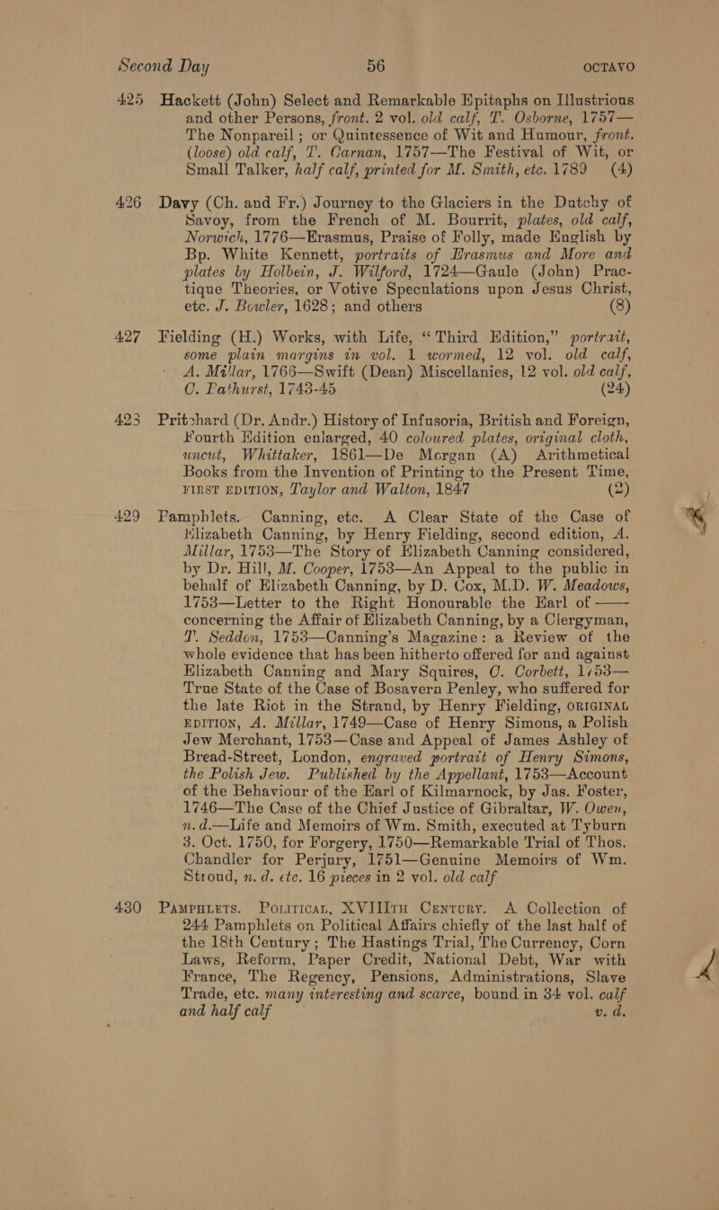 4:26 427 429 and other Persons, front. 2 vol. old calf, T'. Osborne, 1757— The Nonpareil; or Quintessence of Wit and Humour, front. (loose) old calf, I. Carnan, 1757—The Festival of Wit, or Small Talker, half calf, printed for M. Smith, etc. 1789 (A) Davy (Ch. and Fr.) Journey to the Glaciers in the Dutchy of Savoy, from the French of M. Bourrit, plates, old calf, Norwich, 1776—Erasmus, Praise of Folly, made English by Bp. White Kennett, portraits of Hrasmus and More and plates by Holbein, J. Wilford, 1724—Gaule (John) Prac- tique Theories, or Votive Speculations upon Jesus Christ, etc. J. Bowler, 1628; and others (8) Fielding (H.) Works, with Life, ‘Third Hdition,” portrait, some plain margins in vol, 1 wormed, 12 vol. old calf, A, Millar, 1766—Swift (Dean) Miscellanies, 12 vol. old calf, CO. Pathurst, 1743-45 (24) Pritchard (Dr. Andr.) History of Infusoria, British and Foreign, Fourth Hdition enlarged, 40 coloured plates, original cloth, uncut, Whittaker, 1861—De Morgan (A) Arithmetical Books from the Invention of Printing to the Present Time, FIRST EDITION, Taylor and Walton, 184:7 (2 Pamphlets. Canning, etc. A Clear State of the Case of Hlizabeth Canning, by Henry Fielding, second edition, A. Millar, 17583—The Story of Elizabeth Canning considered, by Dr. Hill, M. Cooper, 1753—An Appeal to the public in behalf of Elizabeth Canning, by D. Cox, M.D. W. Meadows, 1753—Letter to the Right Honourable the Harl of concerning the Affair of Elizabeth Canning, by a Clergyman, T. Seddon, 1753—Canning’s Magazine: a Review of the whole evidence that has been hitherto offered for and against Hlizabeth Canning and Mary Squires, C. Corbett, 1753— True State of the Case of Bosavern Penley, who suffered for the late Riot in the Strand, by Henry Fielding, ormGINAL EpiTion, A. Millar, 1749—Case of Henry Simons, a Polish Jew Merchant, 1753—Case and Appeal of James Ashley of Bread-Street, London, engraved portract of Henry Simons, the Polish Jew. Published by the Appellant, 1753—Account of the Behaviour of the Har! of Kilmarnock, by Jas. Foster, 1746—The Case of the Chief Justice of Gibraltar, W. Owen, n.d.—Life and Memoirs of Wm. Smith, executed at Tyburn Chandler for Perjury, 1751—Genuine Memoirs of Wm. Stroud, n.d. etc. 16 preces in 2 vol. old calf  24.4 Pamphlets on Political Affairs chiefly of the last half of the 18th Century ; The Hastings Trial, 'The Currency, Corn Laws, Reform, Paper Credit, National Debt, War with France, The Regency, Pensions, Administrations, Slave Trade, etc. many interesting and scarce, bound in 84 vol. calf and half calf v. d. a