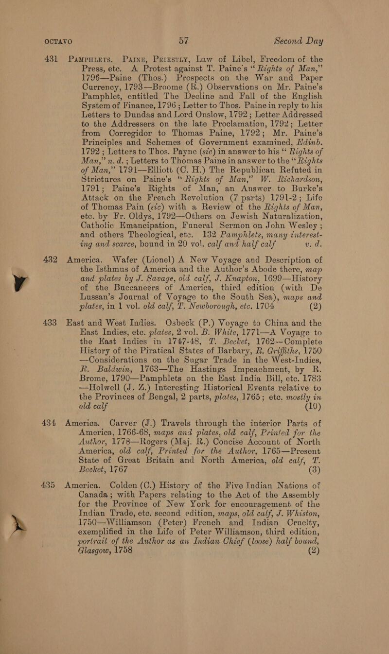 y » o7 Second Day Press, etc. A Protest against T'. Paine's *‘ Rights of Man,” 1796—Paine (Thos.) Prospects on the War and Paper Currency, 1793—Broome (R.) Observations on Mr. Paine’s Pamphlet, entitled The Decline and Fall of the English System of Finance, 1796 ; Letter to Thos. Paine in reply to his Letters to Dundas and Lord Onslow, 1792; Letter Addressed to the Addressers on the late Proclamation, 1792; Letter from Corregidor to Thomas Paine, 1792; Mr. Paine’s Principles and Schemes of Government examined, Hdinb. 1792 ; Letters to Thos. Payne (szc) in answer to his ‘‘ Rights of Man,” n.d. ; Letters to Thomas Paine in answer to the “‘ Rvghts of Man,” 1791—Elliott (C. H.) The Republican Refuted in Strictures on Paine’s “ Rights of Man,” W. Lzchardson, 1791; Paine’s Rights of Man, an Answer to Burke’s Attack on the French Revolution (7 parts) 1791-2; Life of Thomas Pain (sic) with a Review of the Rzghts of Man, etc. by Fr. Oldys, 1792—Others on Jewish Naturalization, Catholic Emancipation, Funeral Sermon on John Wesley ; and others Theological, etc. 132 Pamphlets, many interest- ing and scarce, bound in 20 vol. calf and half calf v. da. the Isthmus of America and the Author’s Abode there, map and plates by J. Savage, old calf, J. Knapton, 1699—History of the Buccaneers of America, third edition (with De Lussan’s Journal of Voyage to the South Sea), maps and plates, in 1 vol. old calf, I’. Newborough, etc. 1704 (2) Hast Indies, etc. plates, 2 vol. B. White, 1771—A Voyage to the Hast Indies in 1747-48, 7. Becket, 1762--Complete History of the Piratical States of Barbary, R. Griffiths, 1750 —Considerations on the Sugar Trade in the West-Indies, Rk. Baldwin, 1763—The Hastings Impeachment, by R. Brome, 1790—Pamphlets on the Hast India Bill, etc. 1783 —Holwell (J. Z.) Interesting Historical Events relative to the Provinces of Bengal, 2 parts, plates, 1765; etc. mostly in old calf (10) America, 1766-68, maps and plates, old calf, Printed for the Author, 1778—Rogers (Maj. R.) Concise Account of North America, old calf, Printed for the Author, 1765—Present State of Great Britain and North America, old calf, '. Becket, 1767 (3) Canada; with Papers relating to the Act of the Assembly for the Province of New York for encouragement of the Indian Trade, etc. second edition, maps, old calf, J. Whiston, 1750—Williamson (Peter) French and Indian Cruelty, exemplified in the Life ot Peter Williamson, third edition, portrait of the Author as an Indian Chief (loose) half bound,