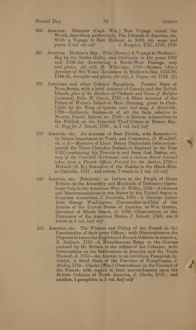 436 America. Dampier (Capt. Wm.) New Voyage round the World, describing particularly, The Isthmus of America, etc. With a Voyage to New Holland in 1699, ete. maps and plates, 3 vol. old calf J. Knapton, 1717, 1705, 1709 43¢ America. Hudson’s Bay. Ellis (Henry) A Voyage to Hudson’s- Bay by the Dobbs Galley, and California in the years 1747 and 1748 for discovering a North-West Passage, map and plates, old calf, H. Whitridge, 1748—Robson (Jos.) Account of Six Years’ Residence in Hudson’s- Bay, 1733-36, 1744-47, draughts and plans, old calf, J. Payne, etc. 1752 (2) 438 American and other Colonial Pamphlets. Present State of Nova Scotia, with a brief Account of Canada and the British Islands, plan of the Harbour of Chebucto and Town of Halifax (mounted) din. W. Creech, 1787—A Short Account of the Prince of Wales's Island or Rulo Peenang, given to Capt. Light by the King of Queda, view and map, J. Stockdale, 1788—Authentic Statement of all the facts relative to Nootka Sound, Debrett, etc. 1790—A Serious Admonition to the Publick on the Intended Thief-Colony at Botany Bay, G. Digg for J. Sewell, 1786; in 1 vol. half calf 439 America, etc. An Account of East Florida, with Remarks on its future importance to Trade and Commerce, G. Woodfall, etc. n. d.—Memoirs of Lieut. Henry Timberlake (who accom- panied the Three Cherokee Indians to England in the Year 1762) containing his Travels to and from that Nation, etc. map of the Over-hill Settlement, and a curious Secret Journal taken from a French Officer, Printed for the Author, 1765— Holwell (J. KE.) Narrative of the Deaths in the Black-Hole at Calcutta, 1757; and others, 7 tracts in 1 vol. old calf 440 America, etc. Fabricius: or Letters to the People of Great Britain on the Absurdity and Mischiefs of Defensive Opera- tions Only in the American War, G. Wilkve, 1782—Addresses and Recommendations to the States by the United States in Congress Assembled, J. Stockdale, 1783—A Circular Letter from George Washington, Commander-in-Chief of the Armies of the United States of America, to Wm. Greene, Governor of Rhode Island, 2b. 1783—Observations on the Commerce of the American States, J. Debrett, 1783; etc. 6 tracts in 1 vol. half calf 441 America, etc. The Wisdom and Policy of the French in the Construction of their great Offices ; with Observations on the Disputes between the Englishand French Colonies in America, R. Baldwin, 1755—A Miscellaneous Hssay on the Courses pursued by Gt. Britain in the Affairs of her Colonies; with Observations on the Settlements in America and the Trade Thereof, ib. 1755—An Answer to an invidious Pamphlet, in- tituled, A Brief State of the Province of Pensylvania, J. Bladon, 1755—Clarke (Wm.) Observations on the Conduct of the French, with regard to their encroachments upon the British Colonies of North America, J. Clarke, 1755; and LA Py ca ——