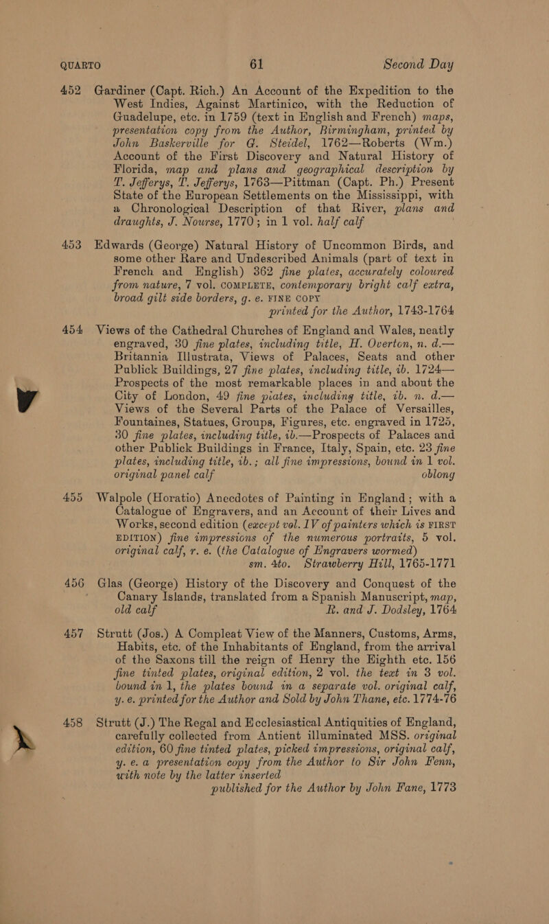 452 453 454 455 457 4.58 Gardiner (Capt. Rich.) An Account of the Expedition to the West Indies, Against Martinico, with the Reduction of Guadelupe, etc. in 1759 (text in English and French) maps, presentation copy from the Author, Rirmingham, printed by John Baskerville for G. Steidel, 1762—Roberts (Wm.) Account of the First Discovery and Natural History of Florida, map and plans and geographical description by T. Jefferys, T. Jefferys, 1763—Pittman (Capt. Ph.) Present State of the European Settlements on the Mississippi, with a Chronological Description of that River, plans and draughts, J. Nourse, 1770; in 1 vol. half calf Edwards (George) Natural History of Uncommon Birds, and some other Rare and Undescribed Animals (part of text in French and English) 362 fine plates, accurately colowred from nature, 7 vol. COMPLETE, contemporary bright calf extra, broad gilt side borders, g. e. FINE COPY printed for the Author, 1743-1764 Views of the Cathedral Churches of England and Wales, neatly engraved, 30 fine plates, including title, H. Overton, n. d.— Britannia Illustrata, Views of Palaces, Seats and other Publick Buildings, 27 fine plates, including title, ib. 1724— Prospects of the most remarkable places in and about the City of London, 49 fine piates, including title, 1b. n. d.— Views of the Several Parts of the Palace of Versailles, Fountaines, Statues, Groups, Figures, etc. engraved in 1725, 30 fine plates, including title, 1b.—Prospects of Palaces and other Publick Buildings in France, Italy, Spain, ete. 23 fine plates, including title, 1b.; all fine impressions, bound in 1 vol. original panel calf oblong Walpole (Horatio) Anecdotes of Painting in England; with a Catalogue of Engravers, and an Account of their Lives and Works, second edition (except vol. IV of painters which is FIRST EDITION) fine wmpressions of the numerous portrarts, 5 vol. original calf, r. e. (the Catalogue of Hngravers wormed) sm. 4to. Strawberry Hill, 1765-1771 Glas (George) History of the Discovery and Conquest of the Canary Islands, translated from a Spanish Manuscript, map, old calf R. and J. Dodsley, 1764 Strutt (Jos.) A Compleat View of the Manners, Customs, Arms, Habits, etc. of the Inhabitants of England, from the arrival of the Saxons till the reign of Henry the Highth etc. 156 fine tinted plates, original edition, 2 vol. the teat in 3 vol. bound in 1, the plates bound im a separate vol. original calf, y.e. printed for the Author and Sold by John Thane, etc. 1774-76 Strutt (J.) The Regal and Ecclesiastical Antiquities of England, carefully collected from Antient illuminated MSS. orzginal edition, 60 fine tinted plates, picked impressions, original calf, y.e.a presentation copy from the Author to Sir John Fenn, uith note by the latter inserted published for the Author by John Fane, 1773