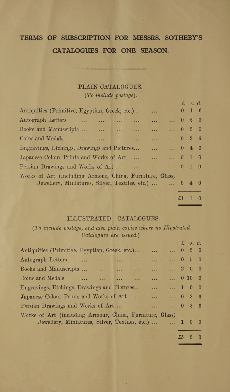 TERMS OF SUBSCRIPTION FOR MESSRS. SOTHEBY’S CATALOGUES FOR ONE SEASON.  PLAIN CATALOGUES. (To include postage). ffs, ds Antiquities (Primitive, Egyptian, Greek, etc.)... Oieeliasu Autograph Letters ge? 7.0 Books and Manuscripts ... re): dae Coins and Medals CS: Hngravings, Etchings, Drawings and Pictures... 0 4 0 Japanese Colour Prints and Works of Art Oise teat) Persian Drawings and Works of Art ... OIE SO Works of Art (including Armour, China, Furniture, Glass, Jewellery, Miniatures, Silver, Textiles, etc.) ... eee A Wee) Slee ao ILLUSTRATED CATALOGUES. (To include postage, and also plain copies where no Illustrated Catalogues are issued.) ie Antiquities (Primitive, Egyptian, Greek, etc.)... Autograph Letters So Ot Ot DH Books and Manuscripts ... Joins and Medals S Engravings, Etchings, Drawings and Pictures... Japanese Colour Prints and Works of Art O°o (Sw &gt; Sw Jot S Secon eon coor Persian Drawings and Works of Art ... Werks of Art (including Armour, China, Furniture, Glass; Jewellery, Miniatures, Silver, Textiles, etc.) ... a S (=)