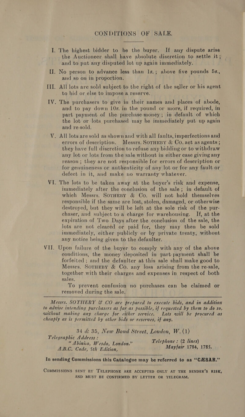 I. ‘he highest bidder to be the buyer. If any dispute arise the Auctioneer shall have absolute discretion to settle it; and to put any disputed lot up again immediately. II. No person to advance less than ls.; above five pounds 5s., and so on in proportion. . III. All lots are sold subject to the right of the seller or his agent to bid or else to impose a reserve. IV. The purchasers to give in their names and places of abode, and to pay down 10s. in the pound or more, if required, in part payment of the purchase-money; in default of which the lot or lots purchased may be immediately put up again and re-sold. V. All lots are sold as shown and with all faults, imperfections and errors of description. Messrs. SorHeby &amp; Co. act as agents ; they have full discretion to refuse any bidding or to withdraw any lot or lots from the sale without in either case giving any reason; they are not responsible for errors of description or for genuineness or authenticity of any lot or for any fault or defect in it, and make no warranty whatever. VI. The lots to be taken away at the buyer’s risk and expense, immediately after the conclusion of the sale; in default of which Messrs. SorHeBy &amp; Co. will not hold themselves responsible if the same are lost, stolen, damaged, or otherwise destroyed, but they will be left at the sole risk of the pur- chaser, and subject to a charge for warehousing. If, at the expiration of ''wo Days after the conclusion of the sale, the lots are not cleared or paid for, they may then be sold immediately, either publicly or by private treaty, without any notice being given to the defaulter. VII. Upon failure of the buyer to comply with any of the above conditions, the money deposited in part-payment shall be forfeited ; and the defaulter at this sale shall make good to Messrs. SoTHEBY &amp; Co. any loss arising from the re-sale, together with their charges and expenses in respect of both sales. To prevent confusion no purchases can be claimed or removed during the sale. Messrs. SOTHEBY &amp; CO are prepared to execute bids, and in addition to advise intending purchasers as far as possible, if requested by them to do so, without making any charge for either service. Lots will be procured as cheaply as is permitted by other bids or reserves, if any. 34 &amp; 35, New Bond Street, London, W. (1) Telegraphic Address: . “Abinino, Wesdo, London.” Telephone : (2 lines) ABO Code, sth Edition, MMGY airy ISS, 118% In sending Commissions this Catalogue may be referred to as ‘‘CHSAR.”  COMMISSIONS SENT BY ‘TELEPHONE ARE ACCEPTED ONLY AT THE SENDER’S RISK, AND MUST BE CONFIRMED BY LETTER OR TELEGRAM.