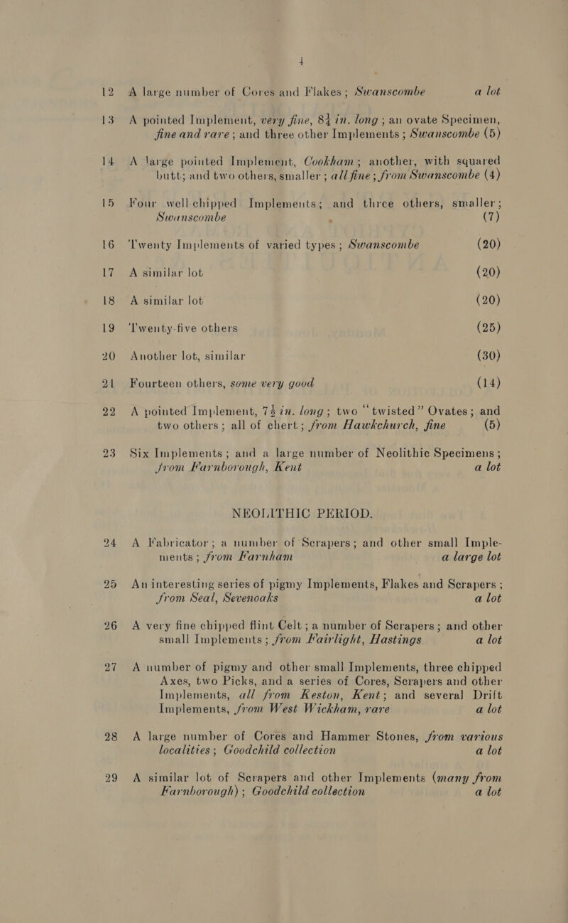 23 28 A large number of Cores and Flakes ; Swanscombe a lot A pointed Implement, very fine, 84 in. long ; an ovate Specimen, jine and rare; and three other Implements ; Swanscombe (5) A large pointed Implement, Cookham; another, with squared butt; and two others, smaller ; adi fine ; from Swanscombe (4) Four well-chipped Implements; and three others, smaller; Swanscombe , (7) ‘'wenty Implements of varied types ; Swanscombe (20) A similar lot (20) A similar lot (20) ‘Twenty-five others ? (25) Another lot, similar (30) Fourteen others, some very good (14) A pointed Implement, 74 in. long; two “twisted” Ovates; and two others; all of chert; from Hawkchurch, fine (5) Six Implements ; and a large number of Neolithic Specimens ; Jrom Farnborough, Kent a lot NEOLITHIC PERIOD. A Fabricator; a number of Scrapers; and other small Imple- ments; from Farnham . a large lot An interesting series of pigmy Implements, Flakes and Scrapers ; Srom Seal, Sevenoaks a lot A very fine chipped flint Celt ;a number of Scrapers; and other small Implements; from Fairlight, Hastings a lot A number of pigmy and other small Implements, three chipped Axes, two Picks, and a series of Cores, Scrapers and other Implements, all from Keston, Kent; and several Drilt Implements, from West Wickham, rare a lot A large number of Cores and Hammer Stones, jrom various localities ; Goodchild collection a lot A similar lot of Scrapers and other Implements (many from Farnborough) ; Goodchild collection a lot