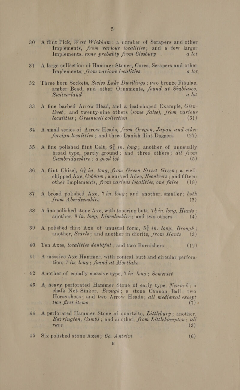 30 31 32 33 34 35 36 37 38 39 40 41 42 43 44 45 5 A flint Pick, West Wickham: a wamber of Scrapers and other Implements, from various localities; and a few larger Implements, some probably from Cissbury a lot A. large collection of Hammer Stones, Cores, Scrapers and other Implements, 70m varions localities a lot Three horn Sockets, Swiss Lake Dwellings ; two bronze Fibulae, amber Bead, and other Ornaments, found at Siubiasco, Switzerland a lot A fine barbed Arrow Head, and a leaf-shaped Example, Glen- livet; and twenty-nine others (some false), from various localities ; Greenwell collection (31) A small series of Arrow Heads, j70m Oregon, Japan and other foreign localities ; and three Danish flint Daggers (27) broad type, partly ground; and three others; all from Cambridgeshire; a good lot (5) A flint Chisel, 62 in. long, from Green Street Green; a well- chipped Axe, Cobham; acurved Adze, Reculvers ; and fifteen other Implements, from various localities, one false (18) A broad polished Axe, 7 in. long; and another, smaller ; both trom Aberdeenshire (2) A fine polished stone Axe, with tapering butt, 74 2n. long, Hunts ; another, 8 in. long, Lincolnshire ; and two others (4) A polished flint Axe of unusual form, 52 in. long, Brough ; another, Searle; and another in diorite, from Hants (3) Ten Axes, localities doubtful; and two Burnishers (12) A massive Axe Hammer, with conical butt and circular perfora- tion, 722. long; found at Mortlake ; Another of equally massive type, 7 72. long; Somerset A heavy perforated Hammer Stone of early type, Newark; a chalk Net Sinker, Brough; a stone Cannon Ball; two Horse-shoes ; and two Arrow Heads; all medieval eacept two first items (7) * A perforated Hammer Stone of quartzite, Littlebury ; another, Barrington, Cambs; and another, from Littlehampton ; all rare (3) Six polished stone Axes; Co. Antrim (6) B