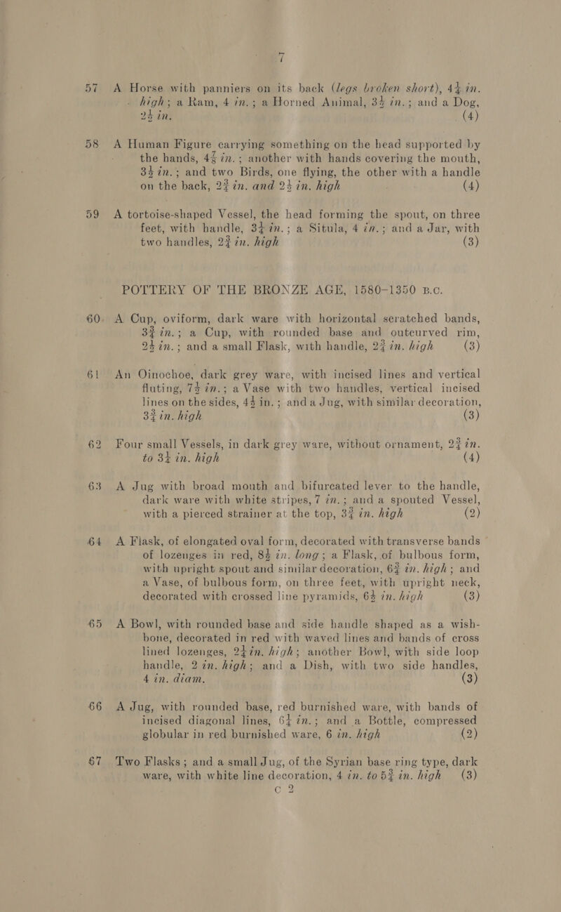 57 58 63 64 65 66 7 A Horse. with panniers on its back (legs broken short), 44.7n. high; a Ram, 4 in.; a Horned Animal, 34 in.; and a Dog, pe 24 in, (4) A Human Figure carrying something on the head supported by the hands, 4 77. ; another with hands covering the mouth, 34 in.; and two Birds, one flying, the other with a handle on the back, 2#7n. and 24 in. high (4) A tortoise-shaped Vessel, the head forming the spout, on three feet, with handle, 34%n.; a Situla, 4 iv.; and a Jar, with two handles, 227. high (3) POTTERY OF THE BRONZE AGE, 1580-1350 B.c. A Cup, oviform, dark ware with horizontal scratched bands, 32 in.; a Cup, with rounded base and outcurved rim, 24 in.; and a small Flask, with handle, 2% 7n. high (3) An Oinochoe, dark grey ware, with incised lines and vertical fluting, 74 in.; a Vase with two handles, vertical incised lines on the sides, 44 in. ; anda Jug, with similar decoration, 32in. high (3) Four small Vessels, in dark grey ware, without ornament, 24 ¢7. to 3k in. high (4) A Jug with broad mouth and bifurcated lever to the handle, dark ware with white stripes, 7 7m.; and a spouted Vessel, with a pierced strainer at the top, 3% in. high (2) A Flask, of elongated oval form, decorated with transverse bands of lozenges in red, 84 zn. long; a Flask, of bulbous form, with upright spout and similar decoration, 6% in. high ; and a Vase, of bulbous form, on three feet, with upright neck, decorated with crossed line pyramids, 64 in. high (3) A Bowl, with rounded base and side handle shaped as a wish- bone, decorated in red with waved lines and bands of cross lined lozenges, 247n. high; another Bowl, with side loop handle, 27n. high; and a Dish, with two side handles, 4 in. diam. (3) A Jug, with rounded base, red burnished ware, with bands of incised diagonal lines, 64 7n.; and a Bottle, compressed globular in red burnished ware, 6 in. high (2) Two Flasks ; and a small Jug, of the Syrian base ring type, dark ware, with white line decoration, 4 in. tob%in. high (38) C.2