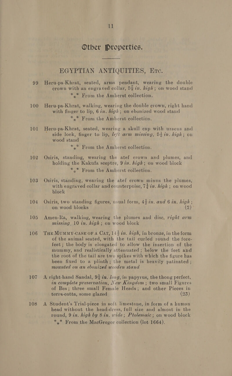 93 100 101 102 103 107 108 11 Other Properties. EGYPTIAN ANTIQUITIES, Etc. Heru-pa-Khrat, seated, arms pendant, wearing the double crown with an engraved collar, 5g in. high; on wood stand *.* From the Amherst collection. Heru-pa-Khrat, walking, wearing the double crown, right hand with finger to lip, 622. high; on ebonized wood stand *.* From the Amherst collection. Heru-pa-Khrat, seated, wearing a skull cap with uraeus and side lock, finger to lip, deft arm missing, 54 7n. high; on wood stand *,* From the Amherst collection. Osiris, standing, wearing the atef crown and plumes, and holding the Kakufa sceptre, 97”. high; on wood block *,* From the Amherst collection. Osiris, standing, wearing the atef crown minus the plumes, with engraved collar and counterpoise, 74 7n. high ; on wood block Osiris, two standing figures, usual form, 447in. and 6 in. high: on wood blocks (2) Amen-Ra, walking, wearing the plumes and dise, right arm missing, 10 in. high; on wood block Tar MumMy-case oF A Cat, 144 in. high, in bronze, in the form of the animal seated, with the tail curled round the fore- feet ; the body is elongated to allow the insertion of the mummy, and realistically attenuated ; below the feet and the root of the tail are two spikes with which the figure has been fixed to a plinth; the metal is heavily patinated ; mounted on an ebonized wooden stand A right-hand Sandal, 94 in. long, in papyrus, the thong perfect, in complete preservation, New Kingdom ; two small Figures of Bes; three small Female Heads; and other Pieces in terra-cotta, some glazed (23) A Student’s Trial-piece in soft limestone, in form of a human head without the head-dress, full size and almost in the round, 9 in. high by 8 in. wide; Ptolemaic; on wood block *.* From the MacGregor collection (lot 1664).
