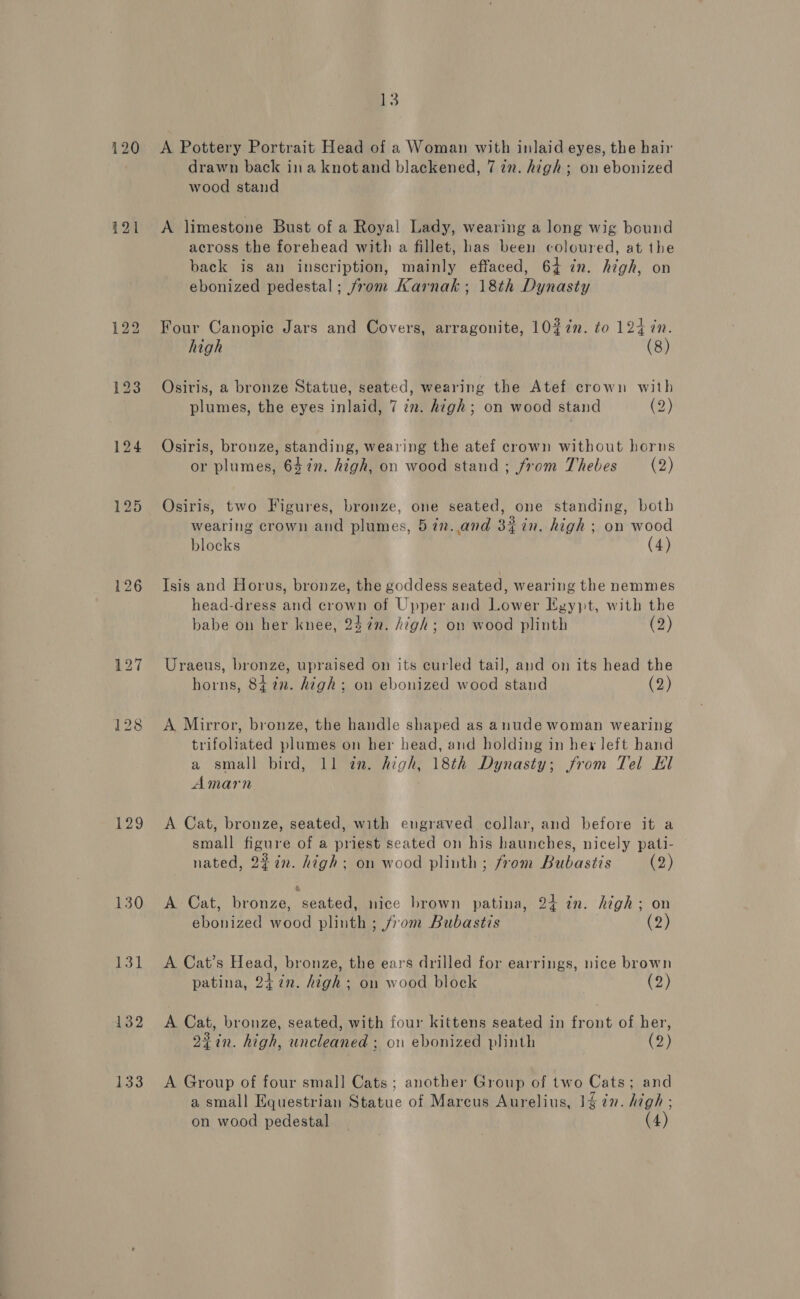 120 121 129 130 bh 132 133 13 A Pottery Portrait Head of a Woman with inlaid eyes, the hair drawn back ina knotand blackened, 7 2. high; on ebonized wood stand A limestone Bust of a Royal Lady, wearing a long wig bound across the forehead with a fillet, has been coloured, at the back is an inscription, mainly effaced, 64 in. high, on ebonized pedestal; from Karnak; 18th Dynasty Four Canopic Jars and Covers, arragonite, 10%7n. to 124 in. high (8) Osiris, a bronze Statue, seated, wearing the Atef crown with plumes, the eyes inlaid, 7 iz. high; on wood stand (2) Osiris, bronze, standing, wearing the atef crown without horns or plumes, 64%n. high, on wood stand; from Thebes (2) Osiris, two Figures, bronze, one seated, one standing, both wearing crown and plumes, 5in.and 3iin. high; on wood blocks (4) Isis and Horus, bronze, the goddess seated, wearing the nemmes head-dress and crown of Upper and Lower Egypt, with the babe on her knee, 24 7¢n. high; on wood plinth (2) Uraeus, bronze, upraised on its curled tail, and on its head the horns, 8427. high; on ebonized wood stand (2) A Mirror, bronze, the handle shaped as anude woman wearing trifoliated plumes on her head, and holding in hey left hand a small bird, 11 in. high, 18th Dynasty; from Tel El Amarn A Cat, bronze, seated, with engraved collar, and before it a small figure of a priest seated on his haunches, nicely pati- nated, 2% in. high; on wood plinth; from Bubastis (2) A Cat, bronze, seated, nice brown patina, 24 in. high; on ebonized wood plinth ; from Bubastis (2) A Cat’s Head, bronze, the ears drilled for earrings, nice brown patina, 24 7¢n. high ; on wood block (2) A Cat, bronze, seated, with four kittens seated in front of her, 2¢in. high, uncleaned ; on ebonized plinth (2) A Group of four smal] Cats; another Group of two Cats; and a small Equestrian Statue of Marcus Aurelius, 1¢7n. high; on wood pedestal (4)