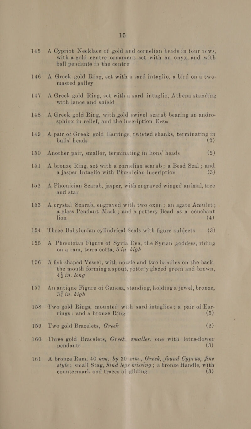 145 146 147 148 159 160 161 15 A Cypriot Necklace of gold and cornelian beads in four 1c ws, with a gold centre ornament set with an onyx, and with ball pendants in the centre A Greek gold Ring, set with a sard intaglio, a bird on a two- masted galley A Greek gold Ring, set with a sard intaglio, Athena standing with lance and shield A Greek gold Ring, with gold swivel scarab bearing an andro- sphinx in relief, and the inscription Evzo A pair of Greek gold Earrings, twisted shanks, terminating in bulls’ heads (2) Another pair, smaller, terminating in lions’ heads (2) A bronze Ring, set with a cornelian scarab; a Bead Seal; and a jasper Intaglio with Phoenician inscription (3) A Pheenician Scarab, jasper, with engraved winged animal, tree and star A erystal Searab, engraved with two oxen; an agate Amulet; a glass Pendant Mask; and a pottery Bead as a couchant lion (4) Vhree Babylonian cylindrical Seals with figure subjects (3) on a ram, terra-cotta, 5 in. high A fish-shaped Vessel, with nozzle and two handles on the back, the mouth forming aspout, pottery glazed green and brown, 44 in. long An antique Figure of Ganesa, standing, holding a jewel, bronze, 3iin. high Two gold Rings, mounted with sard intaglios; a pair of Kar- rings: and a bronze Ring (5) Two gold Bracelets, Greek (2) Three gold Bracelets, Greek, smaller, one with lotus-flower pendants (3) A bronze Ram, 40 mm. by 30 mm., Greek, found Cyprus, fine style: small Stag, hind legs missing ; a bronze Handle, with