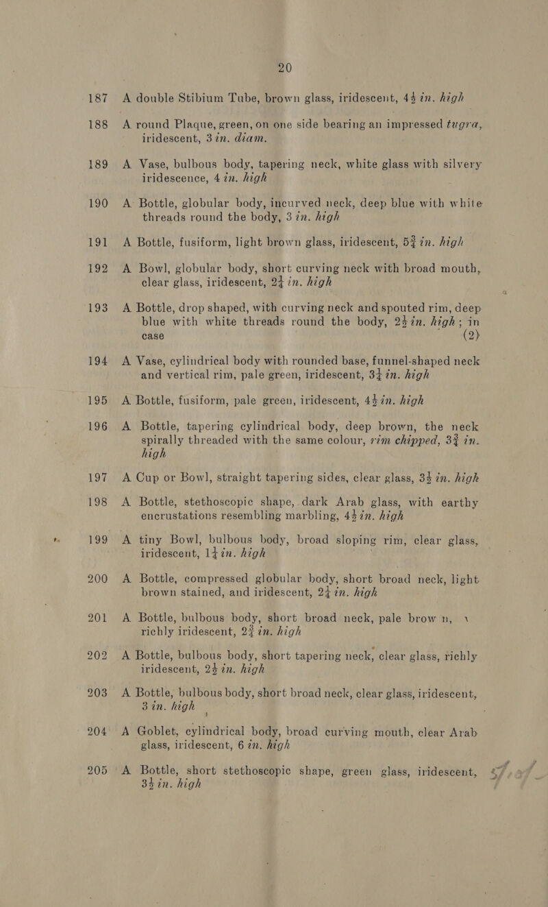 187 188 189 190 20 A double Stibium Tube, brown glass, iridescent, 44 in. high iridescent, 37n. diam. A Vase, bulbous body, tapering neck, white glass with silvery iridescence, 4 in. high A Bottle, globular body, incurved neck, deep blue with white threads round the body, 3 in. high A Bottle, fusiform, light brown glass, iridescent, 5¢ in. high , A Bowl, globular body, short curving neck with broad mouth, clear glass, iridescent, 24 in. high A Bottle, drop shaped, with curving neck and oe rim, ge blue With white threads round the body, 247n. high ; case (2) A Vase, cylindrical body with rounded base, funnel-shaped neck and vertical rim, pale green, iridescent, 34 7%n. high A Bottle, fusiform, pale green, iridescent, 447in. high A Bottle, tapering cylindrical body, deep brown, the neck spirally threaded with the same colour, 7m chipped, 33 in. high A Cup or Bow], straight tapering sides, clear glass, 34 in. high A Bottle, stethoscopic shape,.dark Arab glass, with earthy encrustations resembling marbling, 447n. high A tiny Bowl, bulbous body, broad sloping rim, clear glass, iridescent, l+in. high A Bottle, compressed globular body, short broad neck, light brown stained, and iridescent, 24. in. high A Bottle, bulbous body, short broad neck, pale brow n, \ richly iridescent, 22 in. high iridescent, 24 in. high A Bottle, bulbous body, short broad neck, clear glass, iridescent, 3 in. high A Goblet, cylindrical body, broad curving mouth, clear Arab glass, iridescent, 6 272. high A oe, short stethoscopic shape, green glass, iridescent, sin. high . = ~