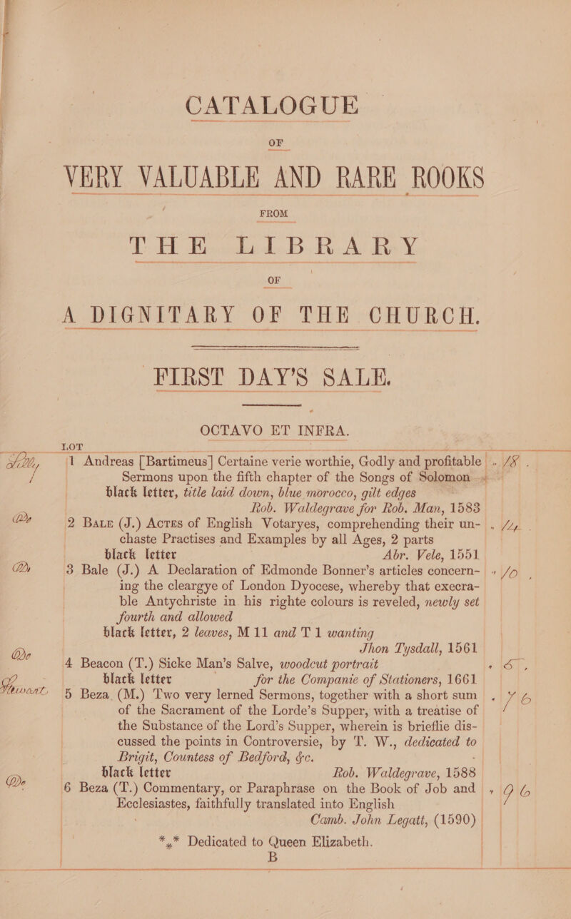 VERY. VALUABLE | AND RARE ROOKS et I B _ ARY A DIGNITARY OF THE CHURCH. FIRST DAY’S SALE, ¢ OCTAVO ET INFRA. kor Se Sih, y 1 Andreas [Bartimeus] Certaine verie ie worthie, Godly y and profitable _, JS. Sermons upon the fifth chapter of the Songs of Solomon i black letter, title laid down, blue morocco, gilt edges a Rob. Waldegrave for Rob. Man, 1583 Ds 2 Bate (J.) Acres of English Votaryes, comprehending their un- , /, | chaste Practises and Examples by all Ages, 2 parts black letter Abr. Vele, 1551 Dy 3 Bale (J.) A Declaration of Edmonde Bonner’s articles concern +» /p . ing the cleargye of London Dyocese, whereby that execra- ble Antychriste in his righte colours is reveled, newly set JSourth and allowed black letter, 2 leaves, M11 and T 1 wanting Jhon Tysdall, 1561 Do 4 Beacon (T.) Sicke Man’s Salve, woodcut portrait 1 AGT % black letter for the Companie of Stationers, 1661 “or &amp; Beza (M.) Two very lerned Sermons, together with a short sum , ve iE of the Sacrament of the Lorde’s Supper, with a treatise of the Substance of the Lord’s Supper, wherein is brieflie dis- cussed the points in Controversie, by T. W., dedicated to Brigit, Countess of Bedford, &amp;c. D | black letter Rob. Waldegrave, 1588 6 Beza (T.) Commentary, or Paraphrase on the Book of Job and , Y bs Honiaaiacee, faithfully translated into English Camb. John Legatt, ae ** Dedicated to Queen Elizabeth. B  ceDane pret Sa ree ey 9 Rare Sn