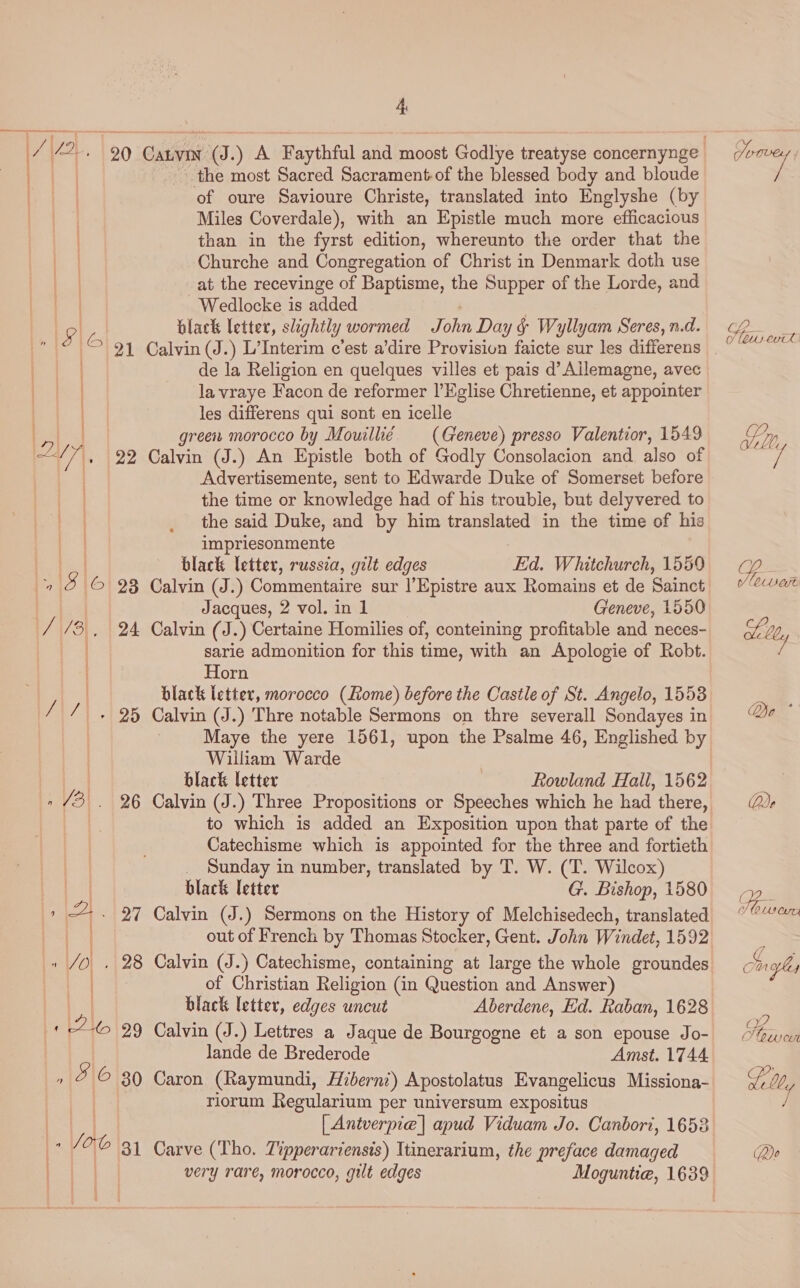 the most Sacred Sacrament-of the blessed body and bloude of oure Savioure Christe, translated into Englyshe (by | Miles Coverdale), with an Epistle much more efficacious . than in the fyrst edition, whereunto the order that the | Churche and Congregation of Christ in Denmark doth use at the recevinge of Baptisme, the Supper of the Lorde, and - Wedlocke is added |e a black letter, slightly wormed John Day &amp; Wyllyam Seres, n.d. | de la Religion en quelques villes et pais d’ Allemagne, avec | la vraye Facon de reformer I’Eglise Chretienne, et appointer ) les differens qui sont en icelle eae green morocco by Mowilli¢ (Geneve) presso Valentior, 1549 Dy . 22 Calvin (J.) An Epistle both of Godly Consolacion and. also of Advertisemente, sent to Edwarde Duke of Somerset before | the time or knowledge had of his trouble, but delyvered to the said Duke, and by him translated in the time of his impriesonmente black letter, russia, gilt edges Ed. Whitchurch, 1559 18 | © 28 Calvin (J.) Commentaire sur ’Epistre aux Romains et de Sainct Jacques, 2 vol. in 1 Geneve, 1550 / /3 , 24 Calvin (J.) Certaine Homilies of, conteining profitable and neces- ie sarie admonition for this time, with an Apologie of Robt. | Horn | black letter, morocco (Rome) before the Castle of St. Angelo, 1553 // . 25 Calvin (J.) Thre notable Sermons on thre severall Sondayes in Maye the yere 1561, upon the Psalme 46, Englished by William Warde | } black letter Rowland Hall, 1562 - 3. 26 Calvin (J.) Three Propositions or Speeches which he had there, to which is added an Exposition upon that parte of the Catechisme which is appointed for the three and fortieth _ Sunday in number, translated by T. W. (T. Wilcox) black letter G. Bishop, 1580 27 Calvin (J.) Sermons on the History of Melchisedech, translated out of French by Thomas Stocker, Gent. John Windet, 1592 » JO. 28 Calvin (J.) Catechisme, containing at large the whole groundes . of Christian Religion (in Question and Answer) black letter, edges uncut Aberdene, Ed. Raban, 1628 26 29 Calvin (J.) Lettres a Jaque de Bourgogne et a son epouse Jo- lande de Brederode Amst. 1744 r/o © 30 Caron (Raymundi, Hibern:) Apostolatus Evangelicus Missiona- riorum Regularium per universum expositus [ Antverpie] apud Viduam Jo. Canbori, 1653 So ob 31 Carve (Tho. Tipperariensis) Itinerarium, the preface damaged very rare, morocco, gilt edges Moguntie, 1639 SO? es MCUeat Do * Qoe