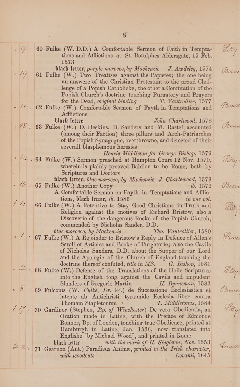 Ao : 60 Fulke (W. D.D.) A Comfortable Sermon of Faith in Tempta- ‘tions and Afflictions at St. Botulphes Aldersgate, 15 Feb. 1573 black letter, purple morocco, by Mackenzie J. Awdeley, 1574 an answere of the Christian Protestant to the proud Chal- lenge of a Popish Catholicke, the other a Confutation of the Popish Church’s doctrine touching Purgatory and Prayers for the Dead, original binding TL. Vautrollier, 1577 - 62 Fulke (W.) Comfortable Sermon of Fayth in Temptations and | Afilictions black letter John Charlwood, 1578 63 Fulke (W.) D. Heskins, D. Sanders and M. Rastel, accounted (among their Faction) three pillars and Arch-Patriarches of the Popish Synagugue, overthrowne, and detected of their severall blasphemous heresies Henrie Middleton for George Bishop, 1579 wherein is plainly prooved Babilon to be Rome, both by Scriptures and Doctors black letter, blue morocco, by Mackenzie J. Charlewood, 1579 A Comfortable Sermon on Fayth in Temptations and Afilic- tions, black letter, 2b. 1586 in one vol. _ Religion against the motives of Richard Bristow, also a Discoverie of the dangerous Rocke of the Popish Church, commended by Nicholas Sander, D.D. blue morocco, by Mackenzie Tho. Vautrollier, 1580 Scroll of Articles and Booke of Purgatorie; also the Cavils of Nicholas Sanders, D.D. about the Supper of our Lord and the Apologie of the Church of England touching the doctrine thereof confuted, ttle in MS. G. Bishop, 1581 into the English tong against the Cavils and impudent Slanders of Gregorie Martin H. Bynneman, 1585 latente ab Antichristi tyrannide Ecclesia liber contra Thomam Stapletonum * T. Middletonus, 1584 70 Gardiner (Stephen, Bp. of Winchester) De vera Obedientia, an Oration made in Latine, with the Preface of Edmonde Hamburgh in Daring! Jan. 1536, now translated into Englishe [| by Michael Wood], and printed in Rome black letter with the mark of H. Singleton, Nov. 1553 ! A / Boome J Burmnit (Poai CP ae (Baten VE lou dQ Po | a) 4 j Me Utit i hi wwe.