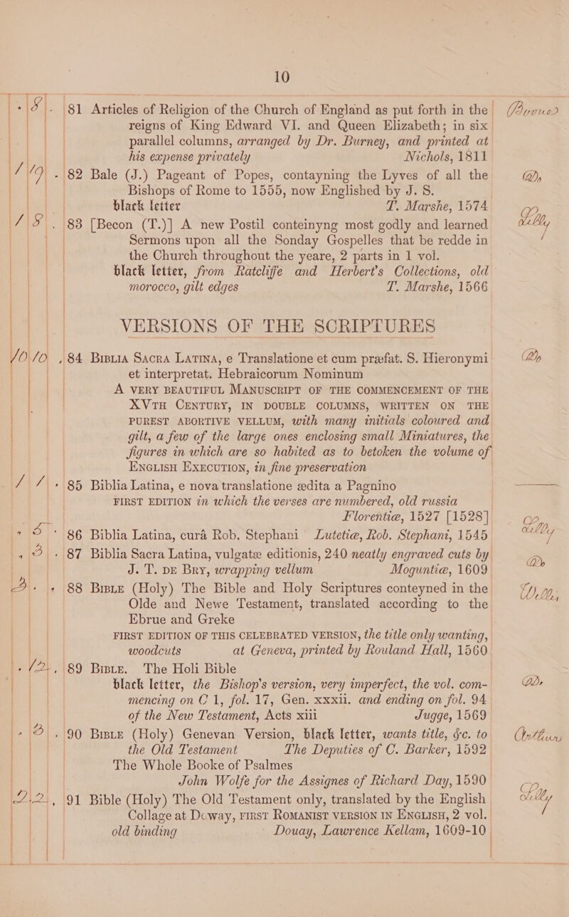 Ri 2 - 81 Articles of Religion of the Church of England as put forth in the (Aeon ) ae reigns of King Edward VI. and Queen Elizabeth; in six eA parallel columns, arranged by Dr. Burney, and printed at ) his expense privately Nichols, 1811 i“ 7-82 Bale (J.) Pageant of Popes, contayning the Lyves of all the OY) at Bishops of Rome to 1555, now Englished by J. S. at black letter T. Marshe, 1574 Q 715), 188 [Becon (T.)] A new Postil conteinyng most godly and learned als a Sermons upon all the Sonday Gospelles that be redde in ) the Church throughout the yeare, 2 parts in 1 vol. | black letter, from Ratcliffe and Herbert’s Collections, old morocco, gilt edges L. Marshe, 1566 | | VERSIONS OF THE SCRIPTURES /O./O , 84 Breuia Sacra Lata, e Translatione et cum prefat. S. Hieronymi (Ap ee et interpretat. Hebraicorum Nominum bal A VERY BEAUTIFUL MANUSCRIPT OF THE COMMENCEMENT OF THE es XVTH CENTURY, IN DOUBLE COLUMNS, WRITTEN ON THE 1 | PUREST ABORTIVE VELLUM, with many initials coloured and gilt, a few of the large ones enclosing small Miniatures, the Jigures in which are so habited as to betoken the volume of EnGLisH Execution, in fine preservation | / / + 85 Biblia Latina, e nova translatione edita a Pagnino &lt;&lt; FIRST EDITION in which the verses are numbered, old russia Florentia, 1527 [1528] i; 5 + 86 Biblia Latina, cura Rob. Stephani Lutetie, Rob. Stephani, 1545 oak + 87 Biblia Sacra Latina, vulgate editionis, 240 neatly engraved cuts by rN ict | J. T. pe Bry, wrapping vellum Moguntie, 1609 j 2. , 88 Be (Holy) The Bible and Holy Scriptures conteyned in the ED), 00, | Olde and Newe Testament, translated according to the a Ebrue and Greke FIRST EDITION OF THIS CELEBRATED VERSION, the title only wanting, i woodcuts at Geneva, printed by Rouland Hall, 1560 ', /2., 89 Butz. The Holi Bible : | black letter, the Bishop's version, very imperfect, the vol. com- QD mencing on C1, fol. 17, Gen. xxxii. and ending on fol. 94 | of the New Testament, Acts xiii Jugge, 1569 ee 2.90 Brie (Holy) Genevan Version, black letter, wants title, fc. to nts a the Old Testament The Deputies of C. Barker, 1592 | The Whole Booke of Psalmes | John Wolfe for the Assignes of Richard Day, 1590 ; -4:2., 91 Bible (Holy) The Old Testament only, translated by the English ol e | | Collage at Dcway, rirst RomANIsT VERSION IN ENGLISH, 2 vol. ee old binding — Douay, Lawrence Kellam, 1609-10 | et | | ee