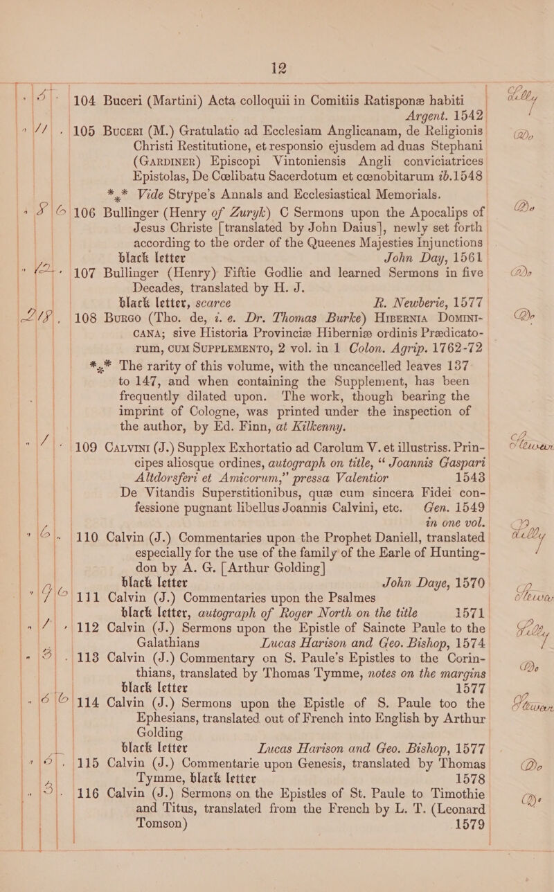 ad 104 Buceri (Martini) Acta colloquii in Comitiis Ratispone habiti Christi Restitutione, et responsio ejusdem ad duas Stephani (GaRDINER) Episcopi Vintoniensis Angli conviciatrices Epistolas, De Ceelibatu Sacerdotum et coenobitarum 76.1548 ** Vide Strype’s Annals and Ecclesiastical Memorials. 18 a 106 Bullinger (Henry of Zuryk) C Sermons upon the Apocalips of Jesus Christe [translated by John Daius], newly set forth according to the order of the Queenes Majesties Inj unctions % black letter John Day, 1561 » Ve» 1107 Builinger (Henry) Fiftie Godlie and learned Sermons in five ) Decades, translated by H. J. black letter, scarce R. Newberie, 1577 -2/§ , 108 Bureo (Tho. de, i. ¢ Dr. Thomas Burke) Hisernta Domini / CANA; sive Historia Provincize Hibernix ordinis Preedicato- rum, CUM SUPPLEMENTO, 2 vol. in 1 Colon. Agrip. 1762-72 *,* The rarity of this volume, with the uncancelled leaves 137 to 147, and when containing the Supplement, has been frequently dilated upon. ‘The work, though bearing the imprint of Cologne, was printed under the inspection of the author, by Ed. Finn, at Kilkenny. 109 Caxvini (J.) Supplex Exhortatio ad Carolum V. et illustriss. Prin- cipes aliosque ordines, autograph on title, ‘‘ Joannis Gaspari Altdorsfert et Amicorum,” pressa Valentior 1543 | | De Vitandis Superstitionibus, que cum sincera Fidei con- a a fessione pugnant libellus Joannis Calvini, etc. Gen. 1549 | in one vol. 6). |110 Calvin (J.) Commentaries upon the Prophet Daniell, translated | especially for the use of the family of the Earle of Hunting- don by A. G. | Arthur Golding] black letter John Daye, 1570 111 Calvin (J.) Commentaries upon the Psalmes black letter, autograph of Roger North on the title 1571 * 112 Calvin (J.) Sermons upon the Epistle of Saincte Paule to the Galathians Lucas Harison and Geo. Bishop, 1574 113 Calvin (J.) Commentary on S§. Paule’s Epistles to the Corin- thians, translated by Thomas Tymme, notes on the margins a black letter 1577 (9 (6 | ‘iil4 Calvin (J.) Sermons upon the Epistle of S. Paule too the | | | Ephesians, translated out of French into English by Arthur a de is cs @® Golding E black letter Lucas Harison and Geo. Bishop, 1577 7 9, 115 Calvin (J.) Commentarie upon Genesis, translated by Thomas a Tymme, black letter 1578 O|. 116 Calvin (J.) Sermons on the Epistles of St. Paule to Timothie and Titus, translated from the French by L. T. (Leonard