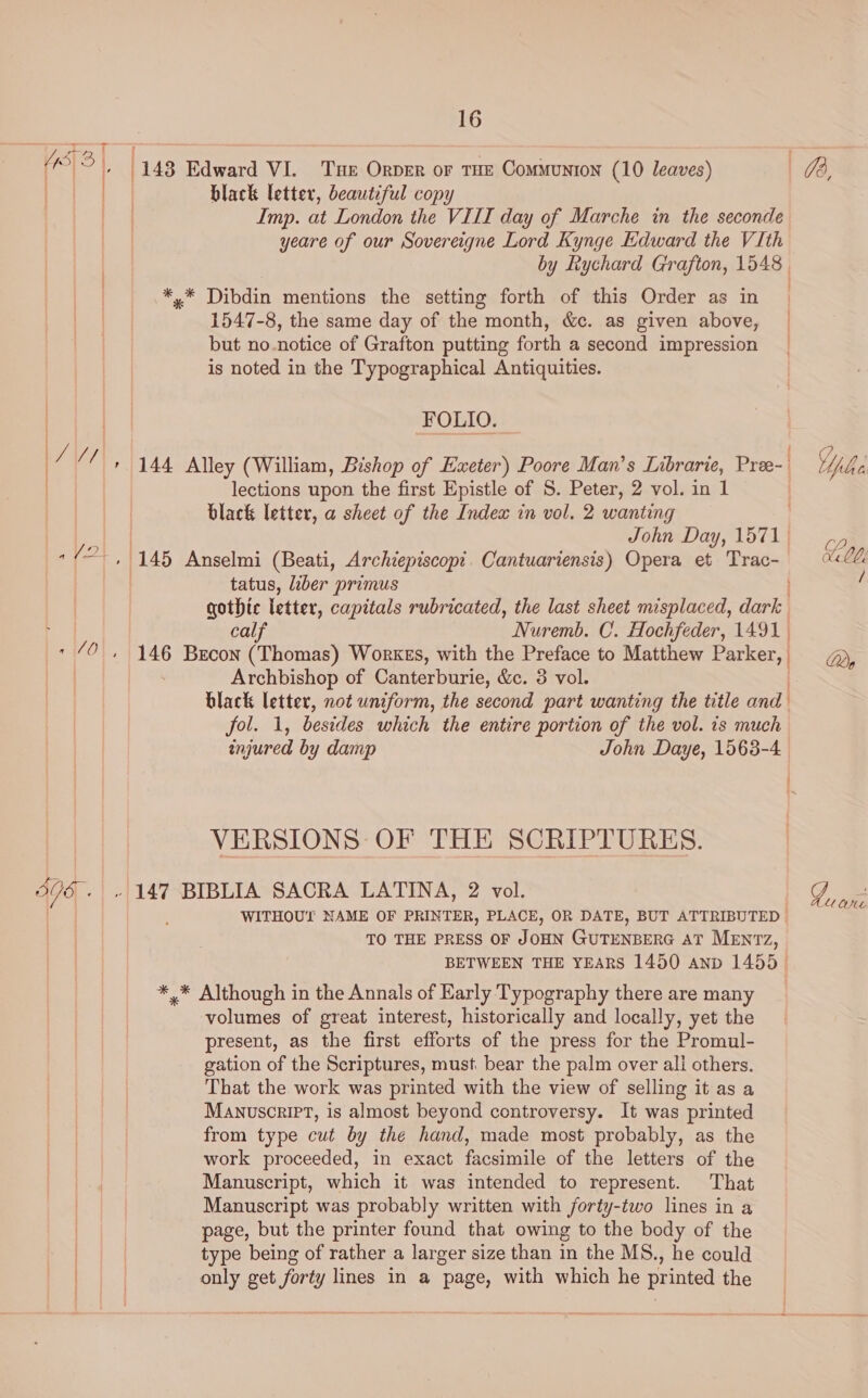 Se {7 sg » (148 Edward VI. Tue Orper or THE Communton (10 leaves) 73, | *S black letter, beautiful copy on Imp. at London the VIII day of Marche in the seconde yeare of our Sovereigne Lord Kynge Edward the VIth by Rychard Grafton, 1548 , *,.* Dibdin mentions the setting forth of this Order as in | 1547-8, the same day of the month, &amp;c. as given above, — but no.notice of Grafton putting forth a second impression is noted in the Typographical Antiquities. FOLIO. | LVN, 144 Alley (William, Bishop of Exeter) Poore Man’s Librarie, Pree-. | | lections upon the first Epistle of S. Peter, 2 vol. in 1 black letter, a sheet of the Index in vol. 2 wanting ae John Day, 1571; a, “f°. , 145 Anselmi (Beati, Archiepiscop:. Cantuariensis) Opera et Trac- UL tatus, liber primus f gothic letter, capitals rubricated, the last sheet misplaced, dark calf Nuremb. C. Hochfeder, 1491 * “0 , 146 Brecon (Thomas) Works, with the Preface to Matthew Parker, Qe | Archbishop of Canterburie, &amp;c. 3 vol. black letter, not uniform, the second part wanting the title and fol. 1, besides which the entire portion of the vol. 1s much injured by damp John Daye, 1563-4 | VERSIONS: OF THE SCRIPTURES. 305 . » 147 BIBLIA SACRA LATINA, 2 vol. G ohe WITHOUT NAME OF PRINTER, PLACE, OR DATE, BUT ATTRIBUTED | TO THE PRESS OF JOHN GUTENBERG AT MENTZz, BETWEEN THE YEARS 1450 Aanp 1455. *,* Although in the Annals of Karly Typography there are many volumes of great interest, historically and locally, yet the present, as the first efforts of the press for the Promul- gation of the Scriptures, must bear the palm over ali others. That the work was printed with the view of selling it as a MANuscrIPT, is almost beyond controversy. It was printed from type cut by the hand, made most probably, as the work proceeded, in exact facsimile of the letters of the Manuscript, which it was intended to represent. That Manuscript was probably written with forty-two lines in a page, but the printer found that owing to the body of the | type being of rather a larger size than in the MS., he could ' only get forty lines in a page, with which he printed the