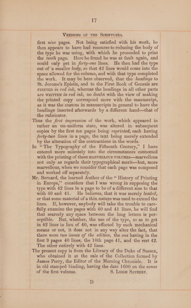 } : 17 VERSIONS OF THE SCRIPTURES. then appears to have had recourse to reducing the body of the type he was using, with which he proceeded to print the tenth page. Here he found he was at fault again, and could only get in forty-one lines. He then had the type cut of “a smaller body, so that 42 lines would come into the the work. It may be here observed, that the headings to St. Jerome’s Epistle, and to the First Book of Genesis are PRINTED in red ink, whereas the headings in all other parts are WRITTEN in red ink, no doubt with the view of making the printed copy correspond more with the manuscript, as it was the custom in manuscripts in general to have the headings inserted afterwards by a different hand—that of the rubricator. rather an un-uniform state, was altered in subsequent copies by the first ten pages being reprinted, each having forty-two lines in a page, the text being merely extended by the alteration of the contractions in the words. entered more minutely into the circumstances connected with the printing of these MARVELLOUS VOLUMEs—marvellous not only as regards their typographical merit—but, more marvellous, when we consider that each page was composed and worked off separately. in Europe,” considers that I was wrong in supposing the type with 42 lines in a page to be of a different size to that with 40 and 41. He believes, that it was merely leaded, or that some material of a thin nature was used to extend the lines. If, however, anybody will take the trouble to care- fully examine the pages with 40 and 41 lines, he will find that scarcely any space between the long letters is per- ceptible. But, whether, the use of the type, so as to get in 42 lines in lieu of 40, was effected by such mechanical means or not, it does not in any way alter the fact, that there were two issues of the edition, the one having in the first 9 pages 40 lines, the 10th page 41, and the rest 42. The other entirely with 42 lines. who obtained it at the sale of the Collection formed by James Perry, the Editor of the Morning Chronicle. It is in old stamped binding, having the date 1600 on the cover of the first volume. S. Leign SorHesy. D