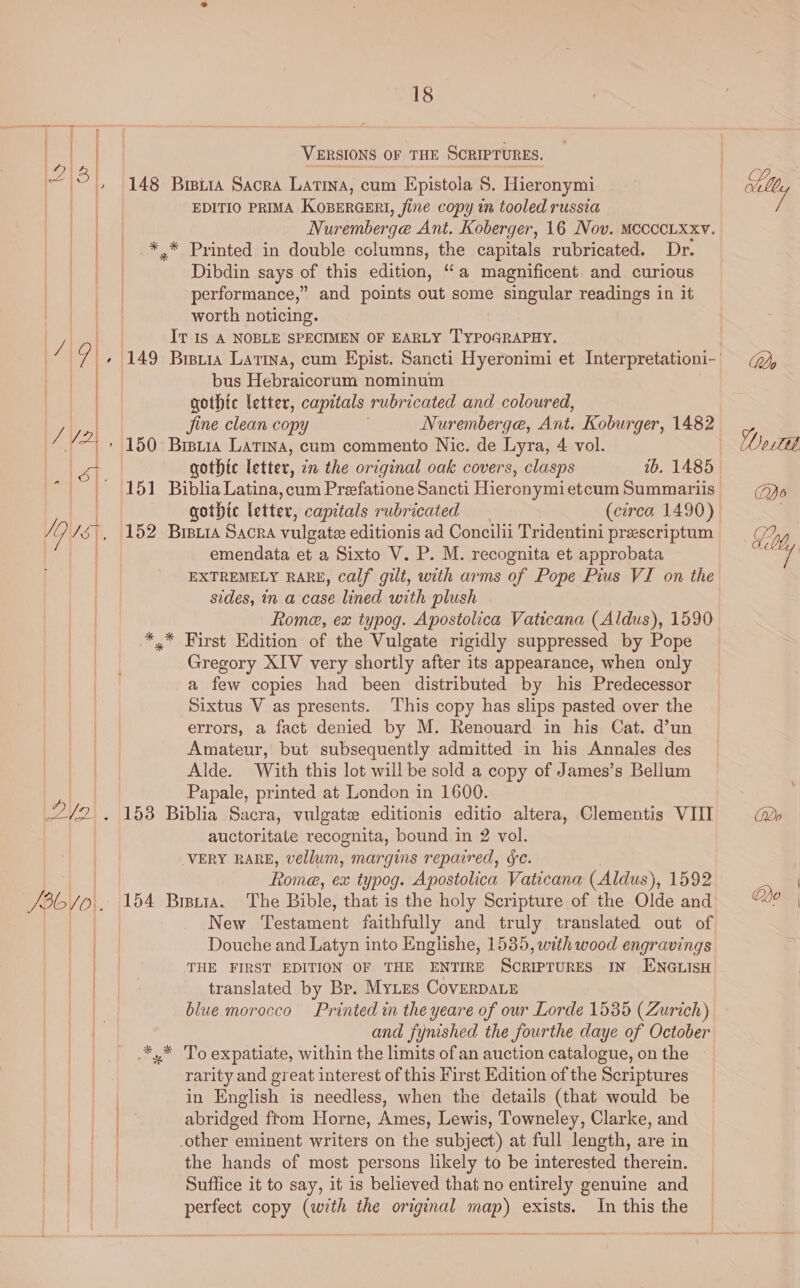 T | | | VERSIONS OF THE SCRIPTURES. -2|3 148 Brita Sacra Latina, cum Epistola S. Hieronymi EDITIO PRIMA KOBERGERI, fine copy im tooled russia ay Nuremberge Ant. Koberger, 16 Nov. Mccccixxv. *.* Printed in double columns, the capitals rubricated. Dr. Dibdin says of this edition, “a magnificent and curious performance,” and points out some singular readings in it worth noticing. It Is A NOBLE SPECIMEN OF EARLY TYPOGRAPHY. | bus Hebraicorum nominum gothic letter, capitals rubricated and coloured, ' 150 Brszia Latina, cum commento Nic. de Lyra, 4 vol. aa je ¥ jine clean copy Nuremberge, Ant. Koburger, 1482 | st gothic letter, in the original oak covers, clasps ib. 1485 Pat | 151 Biblia Latina, cum Prefatione Sancti Hiercnymietcum Summariis gothic letter, capitals rubricated (circa 1490) emendata et a Sixto V. P. M. recognita et approbata EXTREMELY RARE, calf gilt, with arms of Pope Pius VI on the sides, in a case lined with plush Rome, ex typog. Apostolica Vaticana (Aldus), 1590 *.* First Edition of the Vulgate rigidly suppressed by Pope Gregory XIV very shortly after its appearance, when only a few copies had been distributed by his Predecessor Sixtus V as presents. This copy has slips pasted over the errors, a fact denied by M. Renouard in his Cat. d’un Amateur, but subsequently admitted in his Annales des Alde. With this lot will be sold a copy of James’s Bellum | Papale, printed at London in 1600. auctoritate recognita, bound in 2 vol. VERY RARE, vellum, margins repaired, ¢e. te Rome, ex typog. Apostolica Vaticana (Aldus), 1592 /36/o.. 154 Brstra. The Bible, that is the holy Scripture of the Olde and | New Testament faithfully and truly translated out of Douche and Latyn into Englishe, 1535, with wood engravings Ss THE FIRST EDITION OF THE ENTIRE SCRIPTURES IN ENGLISH | translated by Br. Mytes CoverDALE /y 15%, 152 Bisria Sacra vulgate editionis ad Concilii Tridentini prescriptum 8 blue morocco Printed in the yeare of our Lorde 1535 (Zurich) | and fynished the fourthe daye of October | .*,* 'To expatiate, within the limits of an auction catalogue, on the rarity and great interest of this First Edition of the Scriptures in English is needless, when the details (that would be abridged from Horne, Ames, Lewis, Towneley, Clarke, and | other eminent writers on the subject) at full length, are in ) ) the hands of most persons likely to be interested therein. Re ales Suffice it to say, it is believed that no entirely genuine and | perfect copy (with the original map) exists. In this the