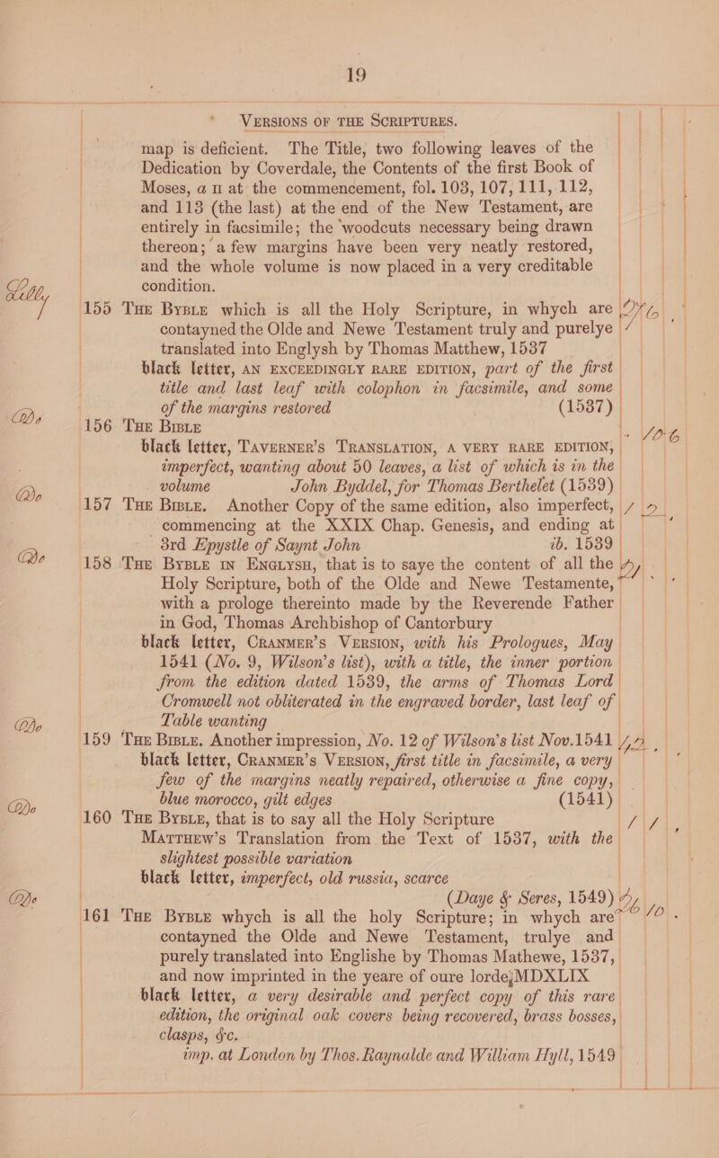 Qo Qo Lo Ly, VERSIONS OF THE SCRIPTURES. es ee = map is deficient. The Title, two following leaves of the | / | Dedication by Coverdale, the Contents of the first Book of | ) Moses, a u at the commencement, fol. 103,107,111,112, and 113 (the last) at the end of the New Testament, are || entirely in facsimile; the ‘woodcuts necessary being drawn | | thereon; a few margins have been very neatly restored, and the whole volume is now placed in a very creditable condition. Ny Ea contayned the Olde and Newe Testament truly and purelye translated into Englysh by Thomas Matthew, 1537 black letter, AN EXCEEDINGLY RARE EDITION, part of the first title and last leaf with colophon in facsimile, and some | of the margins restored | (1587) | | black letter, Taverner’s TRANSLATION, A VERY RARE EDITION, | imperfect, wanting about 50 leaves, a list of which is in the. — volume John Byddel, for Thomas Berthelet (1539) 157 Tue Bitz. Another Copy of the same edition, also imperfect, i/ 12 | commencing at the XXIX Chap. Genesis, and ending at ; 8rd Epysile of Saynt John ib. 1539 | 158 Tur BysLe in Enetysu, that is to saye the content of all the 2 | Holy Scripture, both of the Oldé and Newe Testamente, with a prologe thereinto made by the Reverende Father in God, Thomas Archbishop of Cantorbury black letter, Cranmer’s VERSION, with his Prologues, May | 1541 (No. 9, Wilson’s list), with a title, the inner portion from the edition dated 1539, the arms of Thomas Lord Cromwell not obliterated in the engraved border, last leaf of | ; Table wanting 159 THe Brste, Another impression, No. 12 of Wilson’s list Nov.1541 Ye. | black letter, Cranmer’s VERSION, first title in facsimile, a very. Jew of the margins neatly repaired, otherwise a fine copy, blue morocco, gilt edges ¢@! 541) 160 Tue Bysxe, that is to say all the Holy Scripture Marttuew’s Translation from the Text of 1537, with the slightest possible variation black letter, imperfect, old russia, scarce ) | (Daye lek 1549) Y 161 Tut Bysie whych is all the holy Scripture; in whych are*” /? - contayned the Olde and Newe Testament, trulye and_ purely translated into Englishe by Thomas Mathewe, 1537, and now imprinted in the yeare of oure lordesMDXLIX black letter, a very desirable and perfect copy of this rare edition, the original oak covers being recovered, brass bosses, clasps, &amp;c. | imp. at London by Thos. Raynalde and William Hyll, 1549