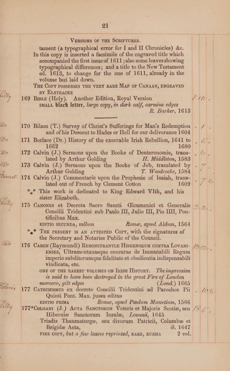 _ VERSIONS OF THE Saerenbek’ tament (a typographical error for I and II Chronicles) &amp;c. _ In this copy is inserted a facsimile of the engraved title which accompanied the first issue of 1611 ; also some leaves showing typographical differences; and a title to the New Testament ed. 1613, to change for the one of 1611, already in the volume but laid down. THE Copy POSSESSES THE VERY RARE Map or CANAAN, ENGRAVED BY ELSTRACKE 169 Biste (Holy). Another Edition, Royal Version sMALL black letter, large copy, in dark calf, carmine edges  1680 172 Calvin o ) Sermons upon the Booke of Deuteronomie, trans- lated by Arthur Golding H. Middleton, 1583 173 Calvin (J.) Sermons upon the Booke of Job, translated by *,* This work is dedicated to King Edward VIth, and his sister Elizabeth. 175 Canones et Decreta Sacro Sancti Cicumenici et Generalis tificibus Max. EDITIO SECUNDA, vellum Rome, apud Aldum, 1564 *,* THE PRESENT IS AN ATTESTED Copy, with the signatures of the Secretary and Notaries Public of the Council. vindicata, etc. is said to have been destroyed in the great Lire of London morocco, gilt edges (Lond.) 1665 Quinti Pont. Max. jussu editus EDITIO PRIMA Rome, apud Paulum Manutiwm, 1566 177*Coneant (J.) Acta Sancrorum Veteris et Majoris Scotie, seu ) Hibernie Sanctorum Insulw, Lovanii, 1645 Triadis Thaumaturge, seu divorum Patricii, Columb et Brigide Acta, 1b. 1647