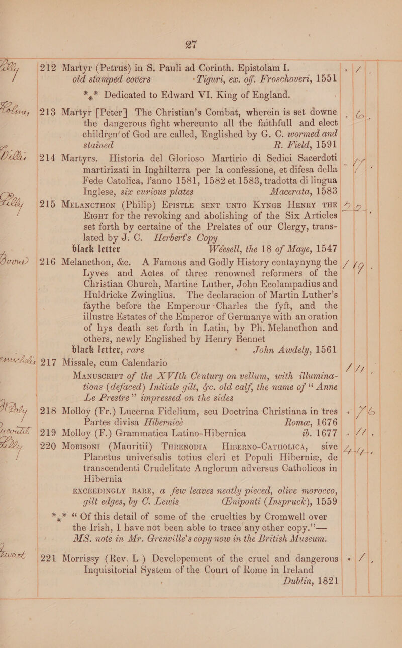 a7 Ly, 212 Martyr (Pet tia) 1 in S, Pauli ad Corinth. Epistolam Le a | old stamped covers -Tiguri, ex. off. Froschovert, 1551. | *,* Dedicated to Edward VI. King of England. | the dangerous fight whereunto all the faithfull and elect, children’ ‘of God are called, Englished by G. C. wormed and stained R. Field, 1591. 7 - a Yl, 214 Martyrs. Historia del Glorioso Martirio di Sedici Sacerdoti | Fede Catolica, l’anno 1581, 1582 et 1583, tradotta di lingua | Inglese, sex curious plates Macerata, sake wally (215 Mevancruon (Philip) Epistte sent unto Kynez Henry THE Eieut for the revoking and abolishing of the Six Articles ~ set forth by certaine of the Prelates of our Clergy, aie lated by J. C. Herbert's Copy black letter Weesell, the 18 of Maye, 1547) | | Lyves and Actes of three renowned reformers of the Christian Church, Martine Luther, John Ecolampadius and | Huldricke Zwinglius. The declaracion of Martin Luther’s faythe before the Emperour ‘Charles the fyft, and the of hys death set forth in Latin, by Ph. Melancthon and others, newly Englished by Henry Bennet black letter, rare ‘ John Awdely, 1561 panic, 4) 217 Missale, cum Calendario Manuscript of the XVIth Century on vellum, with ilumina- | tions (defaced) Initials gilt, Jc. old calf, the name of “‘ Anne Le Prestre”’ impressed on the sides Partes divisa Hibernice Rome, 1676 | 220 Morisonr (Mauritii) THrenopid HrBerno-CATHoLica, sive. ‘i Planctus universalis totius cleri et Populi Hiberniz, de_ transcendenti Crudelitate Anglorum adversus Catholicos in - Hibernia * * “ Of this detail of some of the cruelties by Cromwell over the Irish, I have not been able to trace any other copy.” — MS. note in Mr. Grenville’s copy now in the British Museum. ? Divert: Inquisitorial System of the Court of Rome in Ireland