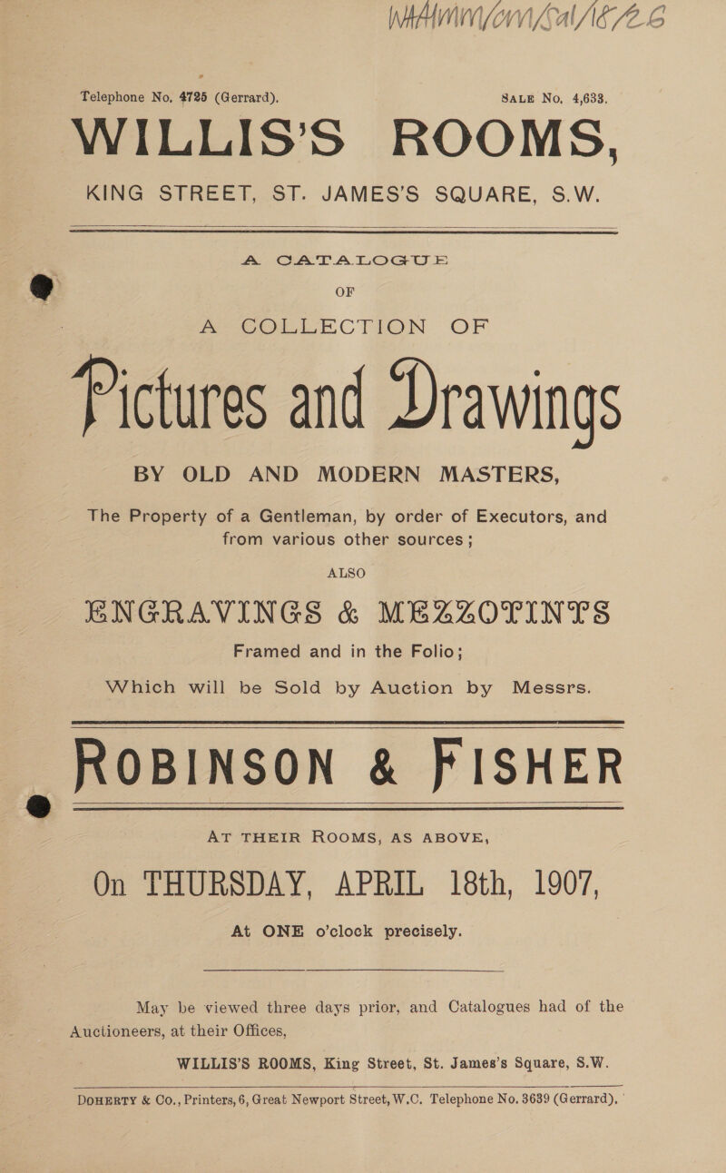 MAIO al AE/Z-S Telephone No, 4725 (Gerrard). SALE No, 4,633, WILLIS’S ROOMS, KING STREET, ST. JAMES’S SQUARE, S.W.   A CATALOGUE si . OF oOo CTION OF Pictures and Drawings BY OLD AND MODERN MASTERS, The Property of a Gentleman, by order of Executors, and from various other sources; ALSO ENGRAVINGS &amp; MEZZOTINTS Framed and in the Folio; Which will be Sold by Auction by Messrs. ROBINSON &amp; PISHER On THURSDAY, APRIL 18th, 1907, At ONE o’clock precisely. May be viewed three days prior, and Catalogues had of the Auctioneers, at their Offices, WILLIS’S ROOMS, King Street, St. James’s Square, S.W.  DOHERTY &amp; Co., Printers, 6, Great Newport Street, W.C. Telephone No. 3639 (Gerrard), '