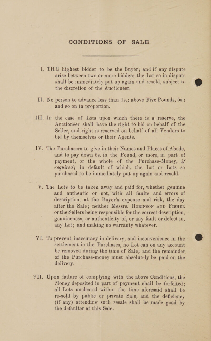 CONDITIONS OF SALE.    |. THE highest bidder to be the Buyer; and if any dispute arise between two or more bidders. the Lot so in dispute shall be immediately put up again and resold, subject to the discretion of the Auctioneer. : II. No person to advance less than 18.3; above Five Pounds, 5s.; and so on in proportion. {il. In the case of Lots upon which there is a reserve, the Auctioneer shall have the right to bid on behalf of the Seller, and right is reserved on behalf of all Vendors to bid by themselves or their Agents. IV. The Purchasers to give in their Names and Places of Abode, and to pay down 5s. in the Pound, or more, in part of payment, or the whole of the Purchase-Money, 2/ required; in default of which, the Lot or Lots so — purchased to be immediately put up again and resold. V. The Lots to be taken away and paid for, whether genuine and authentic or not, with all faults and errors of description, at the Buyer’s expense and risk, the day after the Sale; neither Messrs. RoBINSON AND FISHER or the Sellers being responsible for the correct description, genuineness, or authenticity of, or any fault or defect in, any Lot; and making no warranty whatever. VI. To prevent inaccuracy in delivery, and inconvenience in the &gt; settlement in the Purchases, no Lot can on any account be removed during the time of Sale; and the remainder of the Purchase-money must absolutely be paid on the delivery. | VII. Upon failure of complying with the above Conditions, the Money deposited in part of payment shall be forfeited; all Lots uncleared within the time aforesaid shall be re-sold by public or private Sale, and the deficiency (if any) attending such resale shall be made good by | the defauiter at this Sale, |