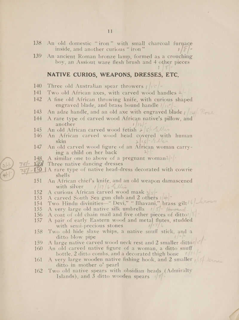 138 139 i inside, and another curious “ iron” AF fe Pd boy, an Assiout ware flesh brush and 4 keg pieces NATIVE CURIOS, WEAPONS, DRESSES, ETC, Three old Australian spear throwers ; / Two old African axes, with carved wood handles 2 A fine old African throwing knife, with curious shaped engraved blade, and brass bound handle A rare type of carved wood African native’s pillow, and another 1/16] An African carved wood. head covered with human skin rlis 7 AA An old carved wood figure of an African woman Ccarry- moa. child-on..ber back 2. A similar one to above of a pregnant woman shells An African chief’s knife, and an old weapon damascened with silver ; A curious African carved wood mask % A carved South Sea gun club and 2 others | Two Hindu divinities—* Devi,” “ Bhavani,’ brass gilt!’ A very large old native silk imbrella Ly A coat of old chain mail and five other pieces of anaes A pair of early Eastern wood and metal flutes, studded with semi-precious stones / Two. old hide slave whips, @ native snuff. ‘stick, and=d ditto blow pipe A large native carved wood neck rest and 2 enter ditto! An old carved native figure Of a woman, a’ ditto’ sniff bottle, 2 ditto combs, and a decorated thigh bone A very large wooden native fishing hook, and 2 smaller , ditto in mother o’ pearl Two old native spears with obsidian heads (Admiralty