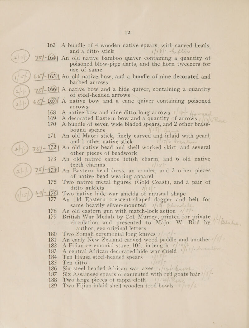 163. A bundle of 4 wooden native spears, with carved heads, 7s{- (64) An old native bamboo quiver containing a ae of poisoned blow-pipe darts, and the horn tweezers for Pe © 8°J-165)| An old native bow, and a bundle of nine decorated and barbed arrows  of steel-headed arrows 6 eJ- 160 A native bow and a cane quiver containing poisoned arrows 168 A native bow and nine ditto long arrows 169 A decorated Eastern bow and a quantity of arrows 3 170 A bundle of seven wide bladed spears, and 2 other brass- bound spears 171 An old Maori stick, finely carved and inlaid with pearl, ; and 1 other native stick An old native bead and shell Sorleed nas aad several other pieces of beadwork An old native canoe fetish charm, and 6, old native teeth charms pi An Eastern head-dress, an armlet, and 3 other pieces of native bead wearing apparel Two native metal figures ie Coast), and a pair of ditto anklets Two native hide war shields of unusual shape An old Eastern crescent-shaped dagger and belt for same heavily silver-mounted | 178 An old eastern gun with match-lock action 179 British War Medals by Col, Murrey, printed for private |, circulation and presented to Major W. Bird by author, see original letters 180 Two Somali ceremonial long knives 181 An early New Zealand carved wood paddle and another 182 A Fijian ceremonial stave, 10ft. in length / 183 A central African decorated hide war shield 184 Ten Hausa steel-headed spears 185 Ten ditto 186 Six steel-headed African war axes | 187. Six Assamese spears ornamented with ae Bohs hair 188 ‘T'wo large pieces of tappa cloth e: 189 Two Fijian inlaid shell wooden food bowls 