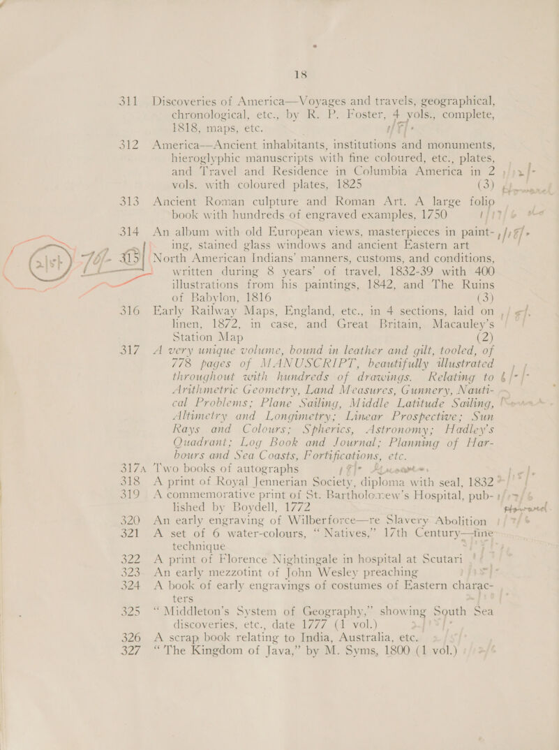   S11 314 a O10 ol7 18 Discoveries of America—Voyages and travels, geographical, chronological, etc., by R. P. Foster, 4 yolsi, complete, 1818, maps, etc. | fT]. Ancient inhabitants, institutions and monuments, hieroglyphic manuscripts with fine coloured, etc., plates, and ‘Travel and Residence in Columbia America in 2  vols. with coloured plates, 1825 (3) Ancient Roman culpture and Roman Art. A large folio book with hundreds of engraved examples, 1750 ft An album with old Kuropean views, masterpieces in paint-, ing, stained glass windows and ancient Eastern art North American Indians’ manners, customs, and conditions, written during 8 years’ of travel, 1832-39 with 400 illustrations from his paintings, 1842, and The Ruins of Babylon, 1816 (3) Station Map (2) A very unique volume, bound in leather and gilt, tooled, of 7/8 pages of MANUSCRIPT, beautifully wlustrated throughout with hundreds of drawings. Relating to Arithmetric Geometry, Land Measures, Gunnery, Nautt- Altrmetry and Longimetry; Linear Prospective; Sun Rays and Colours; Spherics, Astronomy; Hadley’s Quadrant; Log Book and Journal; Planning of Har- bours and Sea Coasts, Fortifications, etc. Two books of autographs Bt i bd eee oe ™~ iq: A commemorative print of St. Bartholoxew’s Hospital, pub- » lished by Boydell, 1772 An early engraving of Wilberforce—re Slavery Abolition A set of 6 water-colours, ‘ Natives,’ 17th Century—tine technique : A print of Florence Nightingale in hospital at Scutari An early mezzotint of John Wesley preaching A book of early engravings of costumes of Eastern charac- ters ‘“ Middleton’s System of Geography,” showing South Sea discoveries, etc., dateal7y/, (4° vol.) we Le A scrap, book relating to India, Australia, etc.