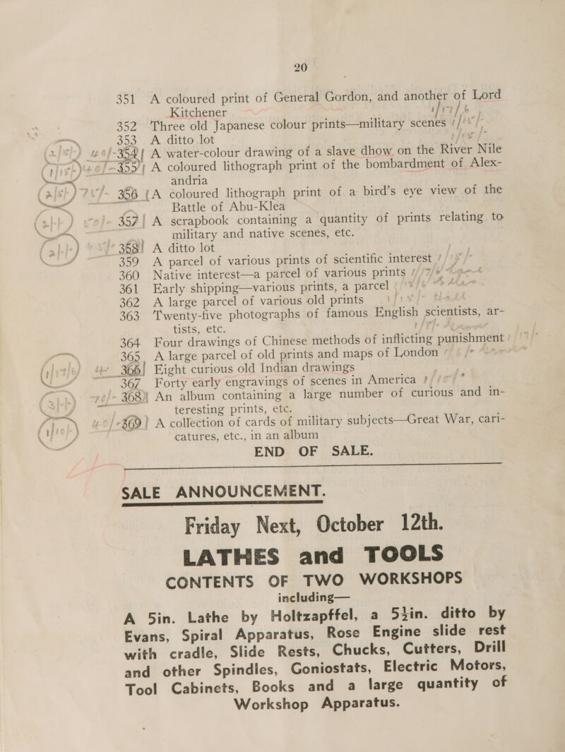 351 A coloured print of General Gordon, and another of Lord Kitchener é oar ee 352 ‘Three old Japanese colour prints—military scenes p fis’ [- 353 A ditto lot 4 PP andria Battle of Abu-Klea military and native scenes, etc. 359 A parcel of various prints of scientific interest / &gt; 360 Native interest—a parcel of various prints ///7/* “e- 361 Early shipping—various prints, a parcel | “¢ dha 362 A large parcel of various old prints ry. bah 363 ‘Twenty-five photographs of famous English scientists, ar- tists, etc. UAT] © Altes 364 Four drawings of Chinese methods of inflicting punishment ' 365, A large parcel of old prints and maps of London ° % 367 Forty early engravings of scenes in America #//e teresting prints, etc. catures, etc., in an album END OF SALE.  Friday Next, October 12th. LATHES and TOOLS CONTENTS OF TWO WORKSHOPS including— A 5in. Lathe by Holtzapffel, a 52in. ditto by Evans, Spiral Apparatus, Rose Engine slide rest with cradle, Slide Rests, Chucks, Cutters, Drill and other Spindles, Goniostats, Electric Motors, Tool Cabinets, Books and a large quantity of Workshop Apparatus.