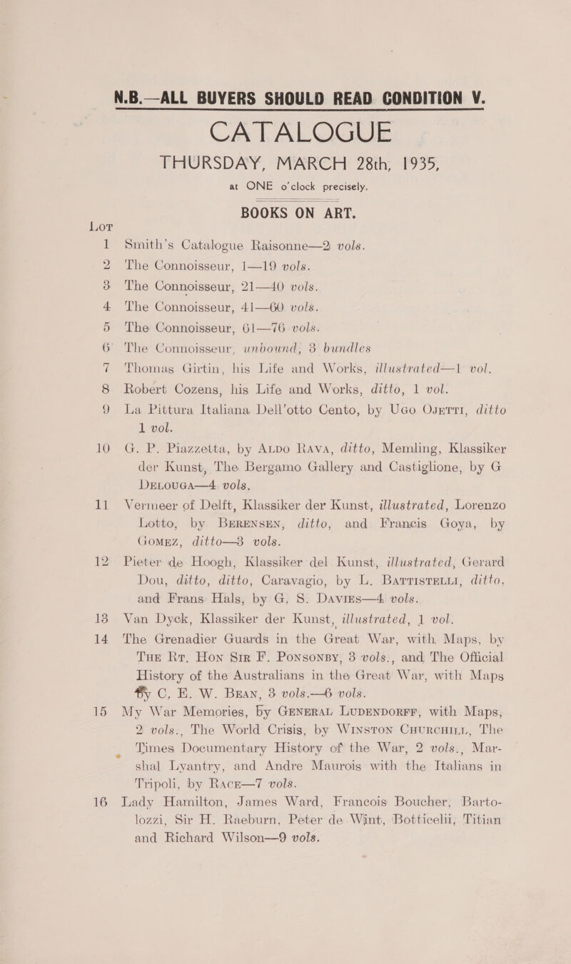 13 14 16 CATALOGUE THURSDAY, MARCH 28th, 1935, at ONE o'clock precisely. BOOKS ON ART.   Smith’s Catalogue Raisonne—2 vols. The Connoisseur, 1—19 vols. The Connoisseur, 21—40 vols. The Connoisseur, 41—60 vols. The Connoisseur, 61—76 vols. The Connoisseur, unbound, 38 bundles Thomag Girtin, his Life and Works, illustrated—1 vol. Robert Cozens, his Life and Works, ditto, 1 vol. La Pittura Italiana Dell’otto Cento, by UGo Osvnrti, ditto 1 vol. G. P. Piazzetta, by ALpo Rava, ditto, Memling, Klassiker der Kunst, The Bergamo Gallery and Castiglione, by G DrLrovca—4. vols, Lotto, by Brrenssen, ditto, and Francis Goya, by GoMEzZ, ditto—3 vols. Pieter de Hoogh, Klassiker del Kunst, illustrated, Gerard Dou, ditto, ditto, Caravagio, by L. Barristrxi, ditto, and Frans Hals, by G. S. Davirs—4 vols. Van Dyck, Klassiker der Kunst, illustrated, 1 vol. The Grenadier Guards in the Great War, with, Maps, by Tur Rr, Hon Sir F. Ponsonsy, 3 vols., and The Official History of the Australians in the Great War, with Maps #) C. E. W. Bran, 3 vols.—6 vols. My War Memories, by GENERAL LupenporFr, with Maps, 2 vols., The World Crisis, by Winston Cuurcuini, The Times Documentary History of the War, 2 vols., Mar- shal Lyantry, and Andre Maurois with the Italians in Tripoli, by Racr—7 vols. Lady Hamilton, James Ward, Francois Boucher, Barto- lozzi, Sir H. Raeburn, Peter de Wint, ‘Botticelu, Titian and Richard Wilson—9 vols. 