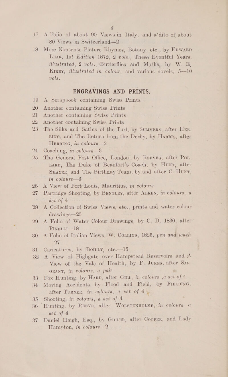 ity 18 =r CO ie ho bo RO bo CSE IS 4 A Folio of about 90 Views in Italy, and a‘dito of about 80 Views in Switzerland—2 More Nonsense Picture Rhymes, Botany, etc., by HDWaRp Lexar, lst Hdition 1872, 2 vols., These Eventful Years, illustrated, 2 vols., [Butterflies and Moths, by W. E, Kirsy, illustrated in colour, and various novels, 5—10 vols. ENGRAVINGS AND PRINTS. A Scrapbook containing Swiss Prints Another containing Swiss Prints Another containing Swiss’ Prints Another containing Swiss Prints The Silks and Satins of the Turf, by Summers, after Hrr- rinG, and The Return from, the Derby, by Harris, after HERRING, in colours—2 Coaching, in colours—3 The General Post Office, London, by Rervss, after Pot- LARD, The Duke of Beaufort’s Coach, by Hunt, after SHAyYER, and The Birthday Team, by and after C. Hunv, in colours—8 A View of Port Louis, Mauritius, in colours Partridge Shooting, by Brnriey, after ALKEN, im colours, a set of 4 A Collection of Swiss Views, etc., prints and water colour drawings—23 PineLiui—18 A Folio of Italian Views, W. Cotitns, 1825, pen and wash 27 Caricatures, by 'BoILLy, etc.—1l5 A View of Highgate over Hampstead Reservoirs and (A View of the Vale of Health, by F. Juxus, after Sar- GEANT, in colours, a pair Fox Hunting, by Harp, after GmLu, im colours ,a oat of 4 Moving Accidents by Flood and Field, by FrELpina, after TURNER, in colours, a set of 4 . Shooting, in colours, a set of 4 | set of 4 Daniel Haigh, Esq., by Grier, after Cooprr, and Lady Hamoton, in colours—2