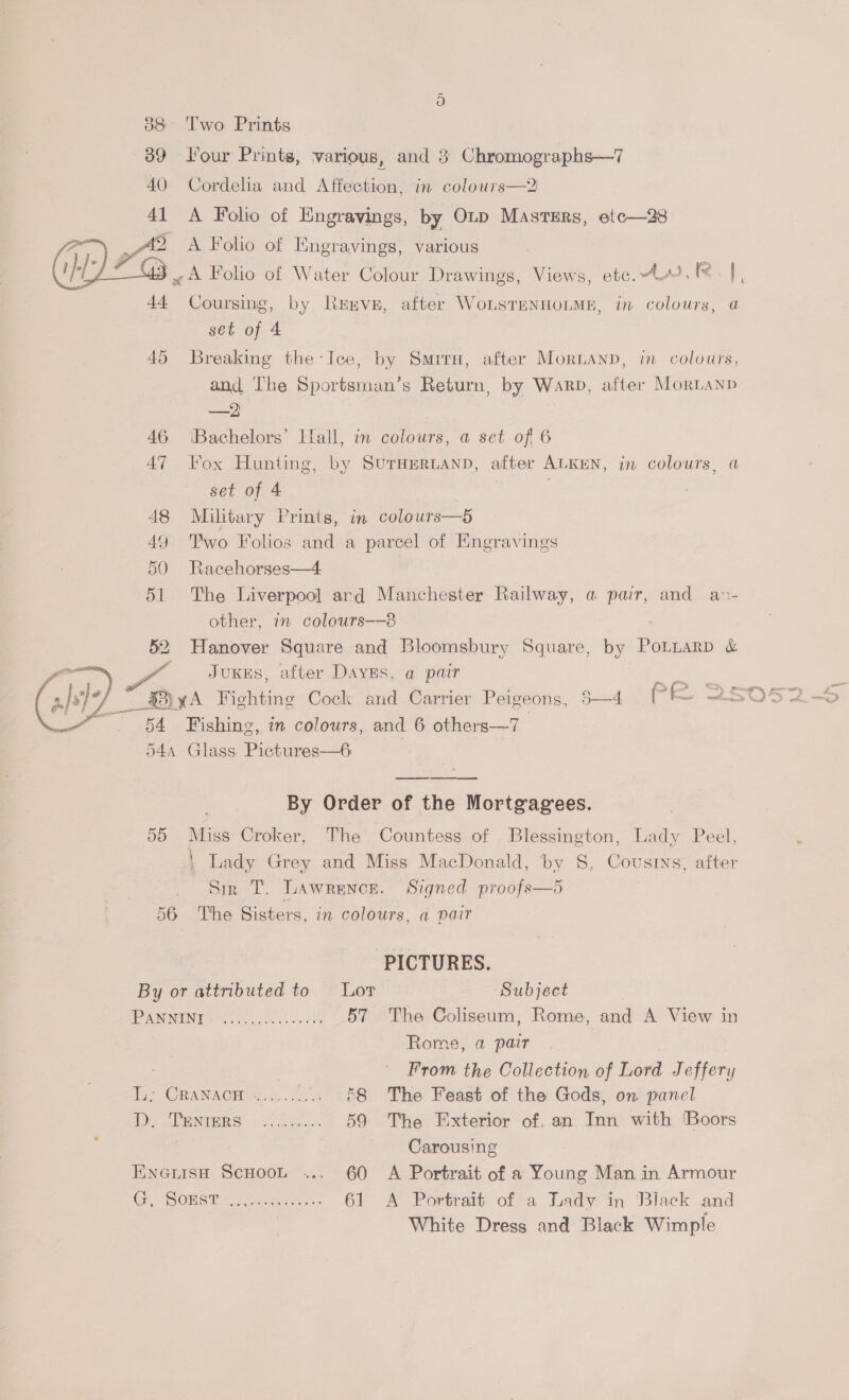 or 88 Two Prints 39 Four Prints, various, and 3 Chromographs—7 40 Cordeha and Affection, in colours—2 41 A Folio of Engravings, by OLp MasrsErs, etc—28 2 : Pps A Folio of Engravings, various aie ; ; : ; ~) I vA Folio of Water Colour Drawings, Views, etc. A RR], 44 Coursing, by ReExmve, after WoLsTeNHOLME, in colours, a set of 4 45 Breaking the-Ice, by Smrru, after MorLanp, in colours, and The Sportsman’s Return, by Warp, after MorLanp —2 46 ‘Bachelors’ Iall, in colours, a set of 6 47 Fox Hunting, by SurmmerRLAND, after ALKEN, in colours, a set of 4 | . 48 Military Prints, in colours— 49 Two Folios and a parcel of Engravings 50 Racehorses—4 51 The Liverpool ard Manchester Railway, a pair, and an- other, 7 colours——8 52 Hanover Square and Bloomsbury Square, by PoLLarD &amp; a JuKes, after Dayns, a pair 3 cz ft: yxA Hishting Cock and Carrier Peigeons, 5—4 PE 25052 OBA Fishing, in colours, and 6 others—7 544 Glass Pictures—6 7 By Order of the Mortgagees. 55 Miss Croker, The Countess of Blessington, Lady Peel, \ Lady Grey and Miss MacDonald, by 8. Cousrys, after Sir T. LAWRENCE. 56 The Sisters, in colours, a pair  PICTURES. By or attributed to Lor Subject Se ANIMENE Foal oil 57 The Coliseum, Rome, and A View in 3 Rome, a pair , : From the Collection of Lord Jeffery Ti; CRANACH’+:. ...: .... §8 The Feast of the Gods, on panel ie Slane. < ee: 59 The Exterior of. an Inn with [Boors é Carousing Eneriseh Scoot .., 60 A Portrait of a Young Man in Armour OL SORS Senden... 6! A Portrait ofa Lady in ‘Black and White Dress and Black Wimple