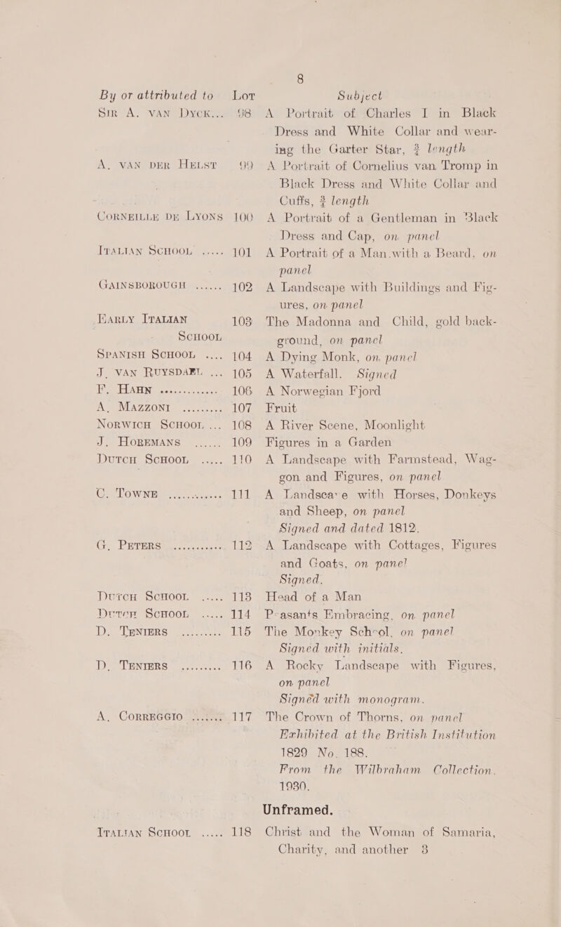SIR A. VAN Dyer, 98 A. VAN DER HELST QQ CORNEILLE DE LYONS 100 ITALIAN SCHOOL ..... 101 GAINSBOROUGH ...... 102 Wary ITALIAN 103 SCHOOL SPANISH SCHOOL 104 J. VAN RUYSDAEL ... 105 r * HA HN COCe eee sevens 106 A AVUAZGONT, (eo ee 107 NorWIcH SCHOOL... 108 Jt HORBVMANG —. 109 DutcuH ScHooL ..... 110 CO WN ee. 111 Ge. PRTER Shee es Lee DurcuH ScHoo.r ie Drtep ScHOOL ..... 114 yee WNURR See ee 115 er ENTERS 22. ee 116 A. -CoRREGGIO> .ere LG, WTATIAN® SCHOOL... 118 A Portrait of Charles I in Black Dress and White Collar and wear- ing the Garter Star, 3? length A Portrait of Cornelius van, Tromp in Black Dress and White Collar and Cufis, # length A Portrait of a Gentleman in ‘lack Dress and Cap, on pancl A Portrait of a Man.with a Beard, on panel A Landscape with Buildings and Fie- ures, on panel The Madonna and Child, gold back- ground, on pancl A Dying Monk, on, panel A Waterfall. Signed A Norwegian Fjord Fruit A River Scene, Moonlight Figures in a Garden A Landscape with Farmstead, Wag- gon and Figures, on panel A Landseave with Horses, Donkeys and Sheep, on panel Signed and dated 1812. A Landseape with Cottages, Figures and Goats, on panel Signed. Head of a Man Peasants Embracing, on panel The Monkey Schvrol, on panel Signed with initials, A Rocky Landscape with Figures, on panel Signed with monogram. The Crown of Thorns, on panel Exhibited at the British Institution 1829 No. 188. From the Wilbraham Collection. 1930. Unframed. Christ and the Woman of Samaria, (2) Charity, and another 38