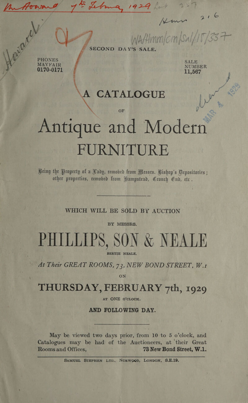  yy a 1924 [at 137] £ SECOND DAY’S SALE.   PHONES SALE MAYFAIR ‘i NUMBER 0170-0171 | : 11,567 \ Antique and Modern FURNITURE Being the Property of a Radp, removed from Messrs. Bishop's Depositories ; ather properties, removed from Hampstead, Crouch End, ete. WHICH WILL BE SOLD BY AUCTION BY MESSRS. PHILLIPS, SON &amp; NEALE BERTIE NEALE, At Their GREAT ROOMS, 73, NEW BOND STREET, W.1 ON THURSDAY, FEBRUARY 7th, 1929 AT ONE 0O’CLOCK. AND FOLLOWING DAY. May be viewed two days prior, from 10 to 5 o’clock, and Catalogues may be had of the Auctioneers, at their Great SAMUEL STEPHEN LTb,, NOokwoep, LONDON, S.E.19.