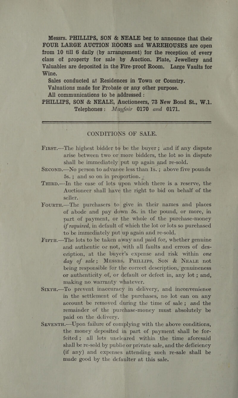 Messrs. PHILLIPS, SON &amp; NEALE beg to announce that their FOUR LARGE AUCTION ROOMS and WAREHOUSES are open from 10 till 6 daily (by arrangement) for the reception of every class of property for sale by Auction. Plate, Jewellery and Valuables are deposited in the Fire-proof Room. Large Vaults for Wine. | Sales conducted at Residences in Town or Country. Valuations made for Probate or any other purpose. All communications to be addressed : PHILLIPS, SON &amp; NEALE, Auctioneers, 73 New Bond St., W.1. Telephones: Mayfair 0170 and 0171.  CONDITIONS OF SALE. First.—The highest bidder to be the buyer; and if any dispute arise between two or more bidders, the lot so in dispute shall be immediately put up again and re-sold. SECOND.—No person to advance less than 1s. ; above five pounds 5s.; and so on in proportion. | TuirD.—In the case of lots upon which there is a reserve, the Auctioneer shall have the right to bid on behalf of the seller. Fourtu.—The purchasers to give in their names and _ places of abode and pay down 5s. in the pound, or more, in part of payment, or the whole of the purchase-money if required, in default of which the lot or lots so purchased to be immediately put up again and re-sold. Firru.—tThe lots to be taken away and paid for, whether genuine and authentic oc not, with all faults and errors of des- cription, at the buyer’s expense and risk within one day of sale; Messrs. Puitiirps, Son &amp; NEALE not being responsible for the correct description, genuineness or authenticity of, or default or defect in, any lot ; and, making no. warranty whatever. Srx'rH.—To prevent inaccuracy in delivery, and inconvenience in the settlement of the purchases, no lot can on any account be removed during the time of sale; and the remainder of the purchase-money must absolutely be paid on the dclivery. SEVENTH.— Upon failure of complying with the above conditions, the money deposited in part of payment shall be for- feited; all lots uncleared within the time aforesaid shall be re-sold by public or private sale, and the deficiency (if any) and expenses attending such re-sale shall be made good by the defaulter at this sale.