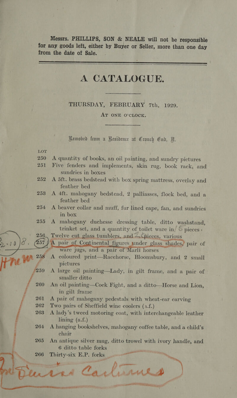 Messrs. PHILLIPS, SON &amp; NEALE will not be responsible for any goods left, either by Buyer or Seller, more than one day from the date of Sale.  A CATALOGUE. THURSDAY, FEBRUARY 7th, 1929. AT ONE O’CLOCK. Aemobed from a Residence at Crouch End, VN. 250 <A quantity of books, an oil painting, and sundry pictures 251 Five fenders and implements, skin rug, book rack, and sundries in boxes __ 252 <A 5ft. brass bedstead with box spring mattress, overlay and feather bed 253 <A 4ft. mahogany bedstead, 2 palliasses, flock bed, and a feather bed - 254 <A beaver collar and muff, fur lined cape, fan, and sundries in box 255 A mahogany duchesse dressing table, ditto yeah trinket set, and a eget of toilet ware in/ © pieces :       | ware jugs, and a pair o Marli horses A coloured print—Racehorse, Bloomsbury, and 2 small [tre pictures | s A large oil painting—Lady, in gilt frame, and a pair of smaller ditto _ 260 An oil painting—Cock Fight, and a ditto—Horse and Lion, : in gilt frame 261 A pair of mahogany pedestals with wheat-ear carving 262 Two pairs of Sheffield wine coolers (a.f.) 263 <A lady’s tweed motoring coat, with interchangeable leather lining (a.f.)  : 264 <A hanging bookshelves, eee coffee table, and a child’s : chair i 265 An antique silver mug, ditto a with ivory handle, and 6 ditto table forks Kak Thirty-six E.P: forks co Px,