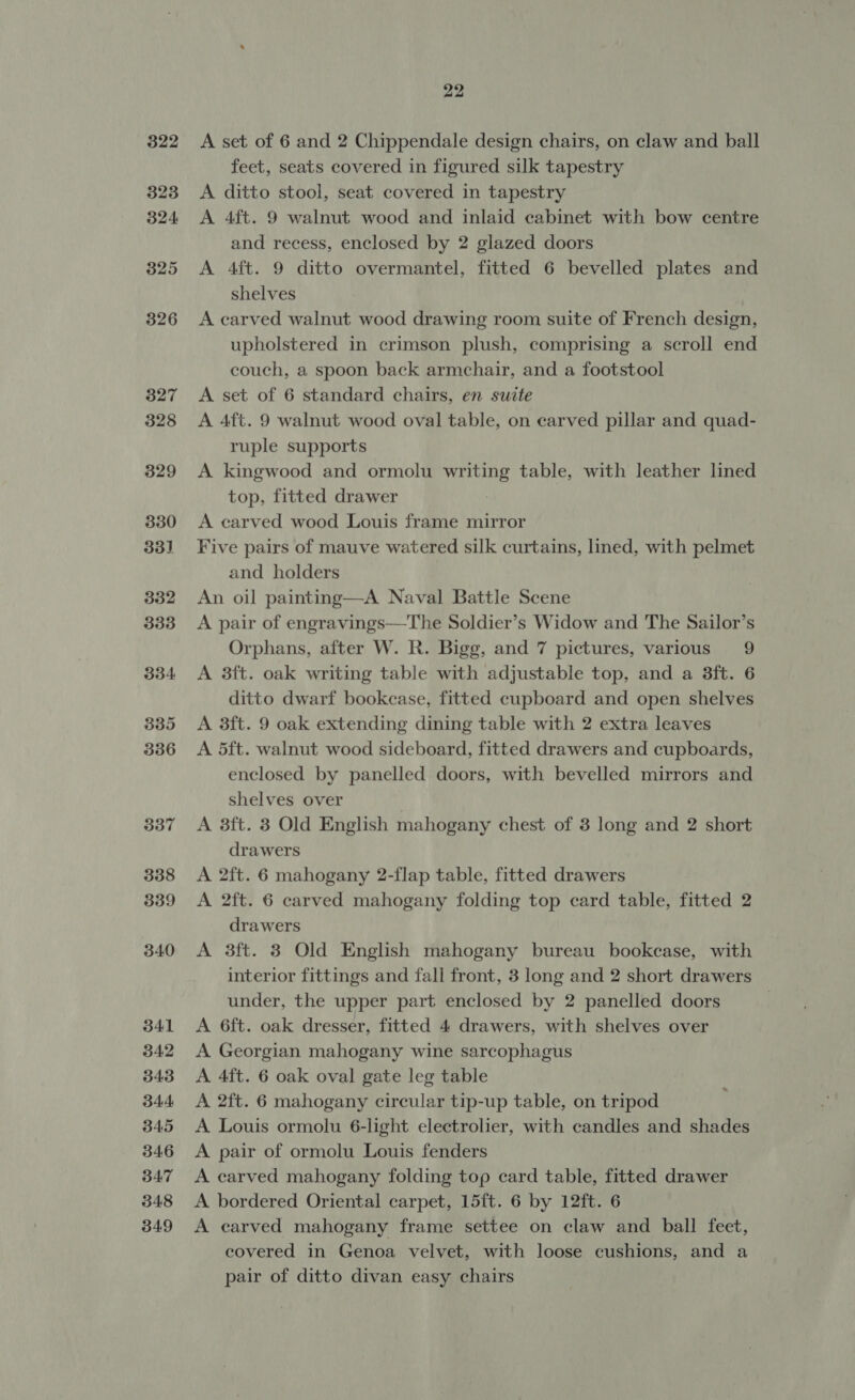 322 323 324 325 326 340 341 342 343 344 345 346 347 348 349 22 A set of 6 and 2 Chippendale design chairs, on claw and ball feet, seats covered in figured silk tapestry A ditto stool, seat covered in tapestry A 4ft. 9 walnut wood and inlaid cabinet with bow centre and recess, enclosed by 2 glazed doors A 4ft. 9 ditto overmantel, fitted 6 bevelled plates and shelves A carved walnut wood drawing room suite of French design, upholstered in crimson plush, comprising a scroll end couch, a spoon back armchair, and a footstool A set of 6 standard chairs, en suite A 4ft. 9 walnut wood oval table, on carved pillar and quad- ruple supports A kingwood and ormolu writing table, with leather lined top, fitted drawer A carved wood Louis frame mirror Five pairs of mauve watered silk curtains, lined, with pelmet and holders An oil painting—A Naval Battle Scene A pair of engravings—The Soldier’s Widow and The Sailor’s Orphans, after W. R. Bigg, and 7 pictures, various 9 A 3ft. oak writing table with adjustable top, and a 3ft. 6 ditto dwarf bookcase, fitted cupboard and open shelves A 3ft. 9 oak extending dining table with 2 extra leaves A 5ft. walnut wood sideboard, fitted drawers and cupboards, enclosed by panelled doors, with bevelled mirrors and shelves over A 38ft. 3 Old English mahogany chest of 3 long and 2 short drawers A 2ft. 6 mahogany 2-flap table, fitted drawers A 2ft. 6 carved mahogany folding top card table, fitted 2 drawers A 3ft. 3 Old English mahogany bureau bookcase, with interior fittings and fall front, 3 long and 2 short drawers under, the upper part enclosed by 2 panelled doors 7 A 6ft. oak dresser, fitted 4 drawers, with shelves over A Georgian mahogany wine sarcophagus A 4ft. 6 oak oval gate leg table A 2ft. 6 mahogany circular tip-up table, on tripod A Louis ormolu 6-light electrolier, with candles and shades A pair of ormolu Louis fenders A carved mahogany folding top card table, fitted drawer A bordered Oriental carpet, 15ft. 6 by 12ft. 6 A carved mahogany frame settee on claw and ball feet, covered in Genoa velvet, with loose cushions, and a pair of ditto divan easy chairs