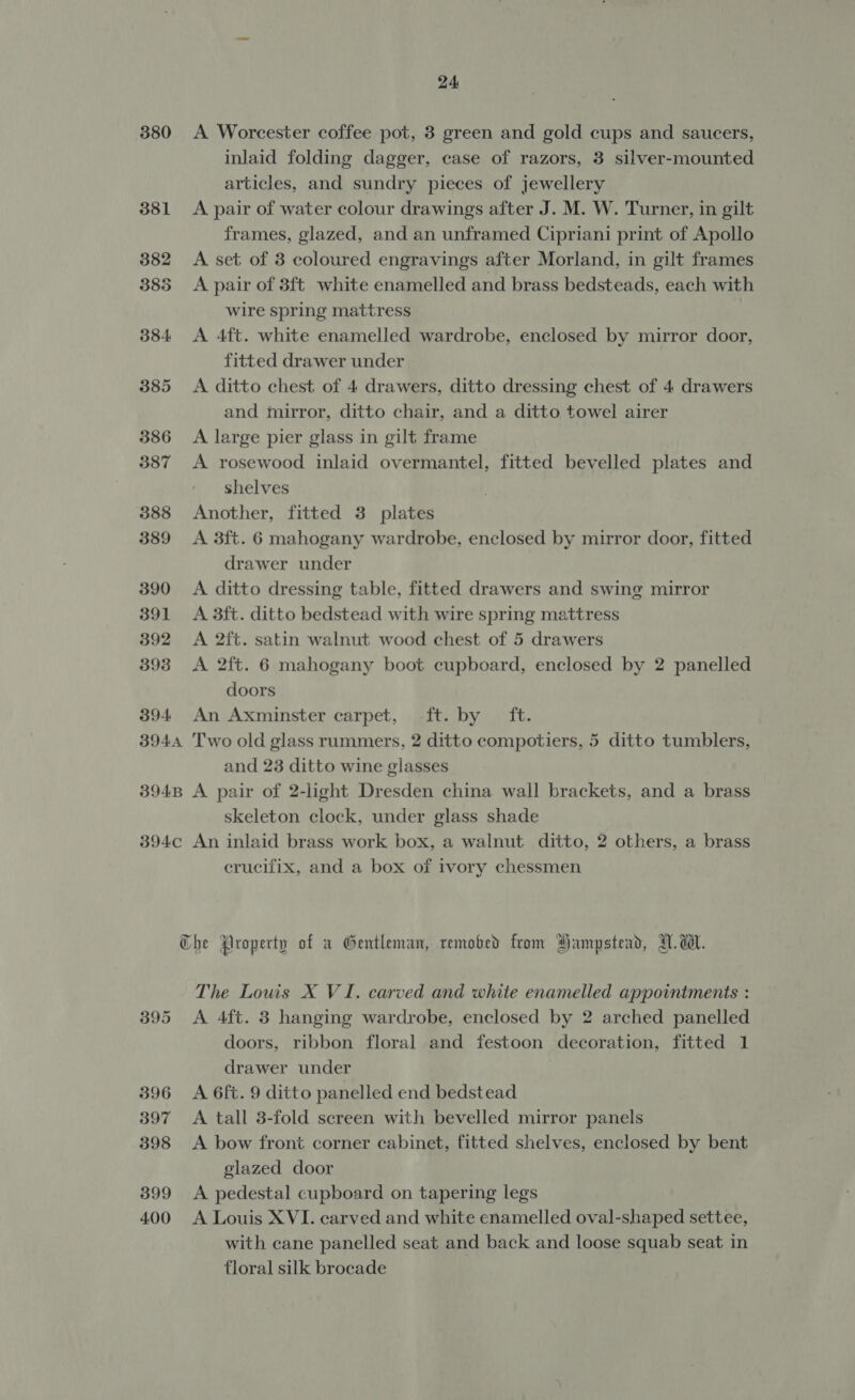 380 A Worcester coffee pot, 3 green and gold cups and saucers, inlaid folding dagger, case of razors, 3 silver-mounted articles, and sundry pieces of jewellery 381 A pair of water colour drawings after J. M. W. Turner, in gilt frames, glazed, and an unframed Cipriani print of Apollo 382 A set of 3 coloured engravings after Morland, in gilt frames 3883 A pair of 3ft white enamelled and brass bedsteads, each with wire spring mattress 384 &lt;A 4ft. white enamelled wardrobe, enclosed by mirror door, fitted drawer under 385 &lt;A ditto chest of 4 drawers, ditto dressing chest of 4 drawers and mirror, ditto chair, and a ditto towel airer 386 &lt;A large pier glass in gilt frame 387 A rosewood inlaid overmantel, fitted bevelled plates and shelves 388 Another, fitted 3 plates 389 &lt;A 3ft. 6 mahogany wardrobe, enclosed by mirror door, fitted drawer under 390 A ditto dressing table, fitted drawers and swing mirror 391 A 3ft. ditto bedstead with wire spring mattress 392 A 2ft. satin walnut wood chest of 5 drawers 393 A 2ft. 6 mahogany boot cupboard, enclosed by 2 panelled doors 394 An Axminster carpet, -ft. by ft. 3944 Two old glass rummers, 2 ditto compotiers, 5 ditto tumblers, and 23 ditto wine glasses 3948 A pair of 2-light Dresden china wall brackets, and a brass skeleton clock, under glass shade 394c An inlaid brass work box, a walnut ditto, 2 others, a brass crucifix, and a box of ivory chessmen Che Property of a Gentleman, remobed from Hampstead, TW. dW. The Louis X VI. carved and white enamelled appointments : 395 &lt;A Aft. 3 hanging wardrobe, enclosed by 2 arched panelled doors, ribbon floral and festoon decoration, fitted 1 drawer under 396 A 6ft. 9 ditto panelled end bedstead 397 A tall 3-fold screen with bevelled mirror panels 398 &lt;A bow front corner cabinet, fitted shelves, enclosed by bent glazed door 399 &lt;A pedestal cupboard on tapering legs 400 A Louis XVI. carved and white enamelled oval-shaped settee, with cane panelled seat and back and loose squab seat in floral silk brocade