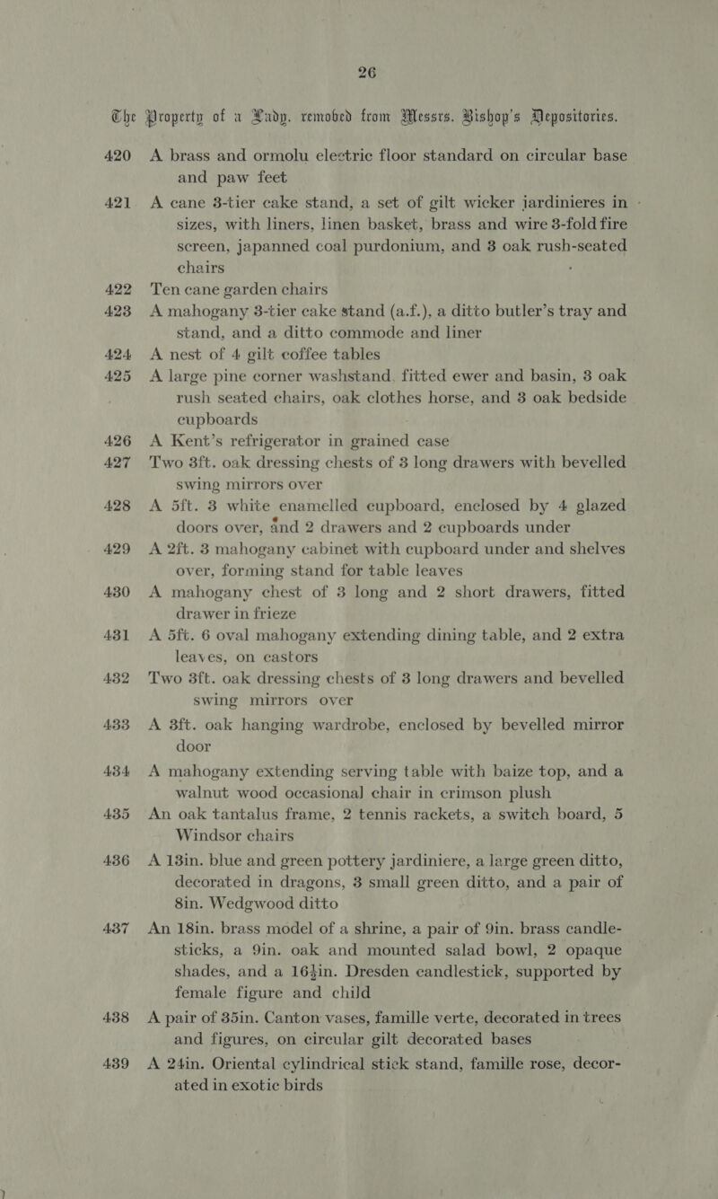 420 421 422 423 424, 425 426 A27 428 429 430 431 432 433 45-4 435 436 437 438 4.39 A brass and ormolu electric floor standard on circular base and paw feet A cane 3-tier cake stand, a set of gilt wicker jardinieres in - sizes, with liners, linen basket, brass and wire 3-fold fire screen, japanned coal purdonium, and 3 oak rush-seated chairs Ten cane garden chairs A mahogany 3-tier cake stand (a.f.), a ditto butler’s tray and stand, and a ditto commode and liner A nest of 4 gilt coffee tables A large pine corner washstand, fitted ewer and basin, 3 oak rush seated chairs, oak clothes horse, and 3 oak bedside cupboards A Kent’s refrigerator in grained case Two 3ft. oak dressing chests of 3 long drawers with bevelled swing mirrors over A 5ft. 3 white enamelled cupboard, enclosed by 4 glazed doors over, and 2 drawers and 2 cupboards under A 2ft. 3 mahogany cabinet with cupboard under and shelves over, forming stand for table leaves A mahogany chest of 8 long and 2 short drawers, fitted drawer in frieze A 5ft. 6 oval mahogany extending dining table, and 2 extra leaves, on castors Two 3ft. oak dressing chests of 3 long drawers and bevelled swing mirrors over A 3ft. oak hanging wardrobe, enclosed by bevelled mirror door A mahogany extending serving table with baize top, and a walnut wood occasional] chair in crimson plush An oak tantalus frame, 2 tennis rackets, a switch board, 5 Windsor chairs A 13in. blue and green pottery jardiniere, a large green ditto, decorated in dragons, 3 small green ditto, and a pair of 8in. Wedgwood ditto An 18in. brass model of a shrine, a pair of 9in. brass candle- sticks, a 9in. oak and mounted salad bowl, 2 opaque shades, and a 16$in. Dresden candlestick, supported by female figure and child A pair of 85in. Canton vases, famille verte, decorated in trees and figures, on circular gilt decorated bases A 24in. Oriental cylindrical stick stand, famille rose, decor- ated in exotic birds