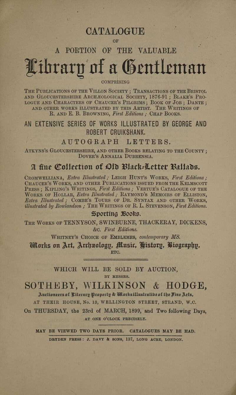 A PORTION OF THE VALUABLE ibrarp of a Gentleman COMPRISING THE PUBLICATIONS OF THE VILLON SOCIETY ; TRANSACTIONS OF THE BRISTOL AND GLOUCESTERSHIRE ARCHAOLOGICAL SOCIETY, 1876-91 ; BLAKn’s PRo- LOGUE AND CHARACTERS OF CHAUCER’S PILGRIMS; BooK OF JOB; DANTE ; AND OTHER WORKS ILLUSTRATED BY THIS ARTIST. THE WRITINGS OF R. AND E. B. BROWNING, First Editions ; CHAP BOOKS. AN EXTENSIVE SERIES OF WORKS ILLUSTRATED BY GEORGE AND | ROBERT GRUIKSHANK, AUTOGRAPH LETTERS. ATKYNS’S GLOUCESTERSHIRE, AND OTHER BOOKS RELATING TO THE COUNTY ; DOoOvVER’S ANNALIA DUBRENSIA. A tine Collection of OlD Black-Letter Ballads. CROMWELLIANA, L2tra Illustrated ; LEIGH Hunt’s Works, First Editions ; CHAUCER’S WORKS, AND OTHER PUBLICATIONS ISSUED FROM THE KELMSCOTT Press ; KrpLina’s WRITINGS, First Editions ; VERTUR’S CATALOGUE OF THE Works oF HouuaR, Eira Illustrated ; RAYMOND’S MEmoIRS OF ELLISTON, Extra Illustrated ; ComBr’s Tours oF Dr. SYNTAX AND OTHER WORKS, illustrated by Rowlandson ; THE WRITINGS OF R. L. STEVENSON, First Editions. Sporting Books. Tue Works oF TENNYSON, SWINBURNE, THACKERAY, DICKENS, &amp;O. First Editions. WHITNEY’S CHOICE OF EMBLEMES, contemporary MS. Works on Art, Archwologu, Music, History, Biography, ETC. WHICH WILL BE SOLD BY AUCTION, BY MESSRS. SOTHEBY, WILKINSON &amp; HODGE, Auctioneers of Literary Property &amp; Worksillustratibe of the Fine Arts, AT THEIR HOUSH, No. 18, WELLINGTON STREET, STRAND, W.C. On THURSDAY, the 23rd of MARCH, 1899, and Two following Days, AT ONE O'CLOCK PRECISELY.   MAY BE VIEWED TWO DAYS PRIOR. CATALOGUES MAY BE HAD, DRYDEN PRESS: J, DAVY &amp; SONS, 137, LONG ACRE, LONDON.