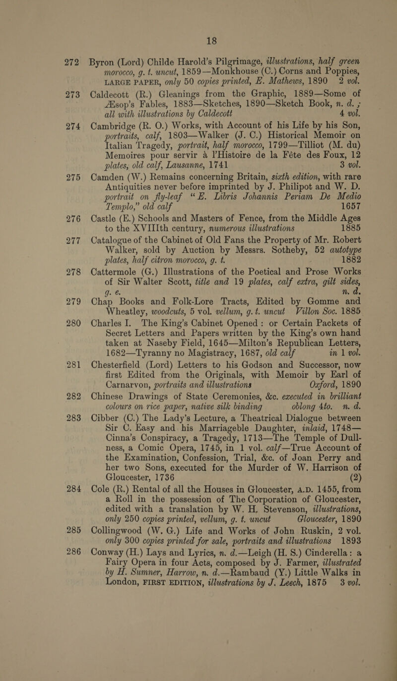 272 273 274 275 276 277 278 279 280 281 282 283 284 285 286 18 Byron (Lord) Childe Harold’s Pilgrimage, lustrations, half green morocco, g. t. uncut, 1859 —Monkhouse (C.) Corns and Poppies, LARGE PAPER, only 50 copies printed, E. Mathews, 1890 2 vol. Caldecott (R.) Gleanings from the Graphic, 1889—Some of Aisop’s Fables, 1883—Sketches, 1890—Sketch Book, n. d. ; all with illustrations by Caldecott 4 vol. Cambridge (R. O.) Works, with Account of his Life by his Son, portraits, calf, 1803—Walker (J. C.) Historical Memoir on Italian Tragedy, portrait, half morocco, 1799—Tilliot (M. du) Memoires pour servir a l’Histoire de la Féte des Foux, 12 plates, old calf, Lausanne, 1741 3 vol. Camden (W.) Remains concerning Britain, séath edition, with rare Antiquities never before imprinted by J. Philipot and W. D. portrait on fly-leaf “HE. Libris Johannis Periam De Medio Templo,” old calf 1657 Castle (E.) Schools and Masters of Fence, from the Middle Ages to the XVIIIth century, numerous illustrations 1885 Catalogue of the Cabinet of Old Fans the Property of Mr. Robert Walker, sold by Auction by Messrs. Sotheby, 52 autotype plates, half citron morocco, g. t. , 1882 Cattermole (G.) Illustrations of the Poetical and Prose Works of Sir Walter Scott, title and 19 plates, calf extra, gilt sides, ve n. da. Chap Books and Folk-Lore Tracts, Edited by Gomme and Wheatley, woodcuts, 5 vol. vellum, g.t. uncut Vullon Soc. 1885 Charles I. The King’s Cabinet Opened: or Certain Packets of Secret Letters and Papers written by the King’s own hand taken at Naseby Field, 1645—Milton’s Republican Letters, 1682—Tyranny no Magistracy, 1687, old calf in 1 vol. Chesterfield (Lord) Letters to his Godson and Successor, now first Edited from the Originals, with Memoir by Earl of Carnarvon, portraits and illustrations Oxford, 1890 Chinese Drawings of State Ceremonies, &c. executed in brilliant colours on rice paper, native silk binding oblong 4to. n. d. Cibber (C.) The Lady’s Lecture, a Theatrical Dialogue between Sir C. Easy and his Marriageble Daughter, inlaid, 1748— Cinna’s Conspiracy, a Tragedy, 1713—The Temple of Dull- ness, a Comic Opera, 1745, in 1 vol. calf—True Account of the Examination, Confession, Trial, &c. of Joan Perry and her two Sons, executed for the Murder of W. Harrison of Gloucester, 1736 (2) Cole (R.) Rental of all the Houses in Gloucester, A.D. 1455, from a Roll in the possession of The Corporation of Gloucester, edited with a translation by W. H, Stevenson, illustrations, only 250 copies printed, vellum, g. t. uncut Gloucester, 1890 Collingwood (W. G.) Life and Works of John Ruskin, 2 vol. only 300 copies printed for sale, portraits and illustrations 1893 Conway (H.) Lays and Lyrics, n. d.—Leigh (H. 8.) Cinderella: a Fairy Opera in four Acts, composed by J. Farmer, illustrated by H. Sumner, Harrow, n. d.—Rambaud (Y.) Little Walks in London, FIRST EDITION, illustrations by J. Leech, 1875 3 vol.