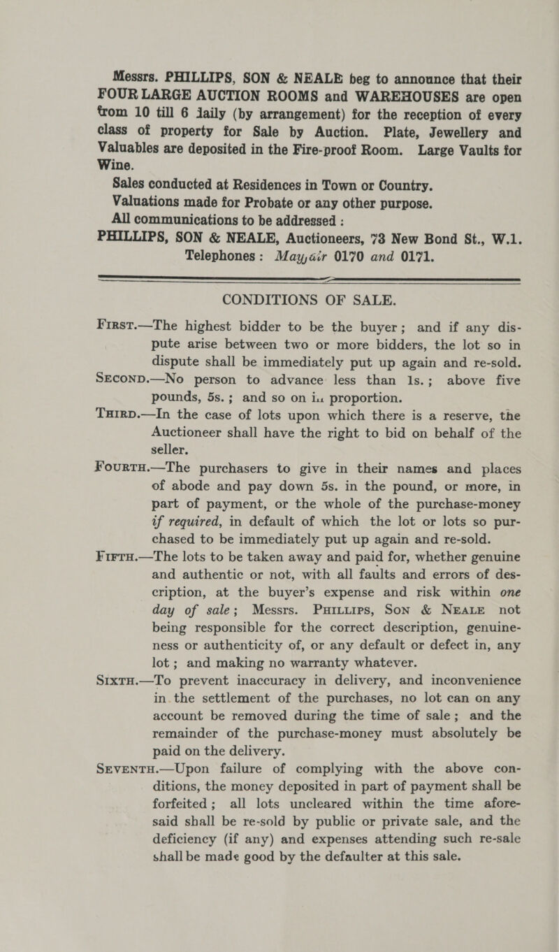 Messrs. PHILLIPS, SON &amp; NEALE beg to announce that their FOUR LARGE AUCTION ROOMS and WAREHOUSES are open trom 10 till 6 daily (by arrangement) for the reception of every class of property for Sale by Auction. Plate, Jewellery and Valuables are deposited in the Fire-proof Room. Large Vaults for Wine. Sales conducted at Residences in Town or Country. Valuations made for Probate or any other purpose. All communications to be addressed : PHILLIPS, SON &amp; NEALE, Auctioneers, 73 New Bond St., W.1. Telephones: May,air 0170 and 0171. —————oeee—Ee=_——— CONDITIONS OF SALE. F'irst.—The highest bidder to be the buyer; and if any dis- pute arise between two or more bidders, the lot so in dispute shall be immediately put up again and re-sold. SECOND.—No person to advance less than ls.; above five pounds, 5s.; and so on iu proportion. TuirD.—In the case of lots upon which there is a reserve, the Auctioneer shall have the right to bid on behalf of the seller. F¥ourtu.—The purchasers to give in their names and places of abode and pay down 5s. in the pound, or more, in part of payment, or the whole of the purchase-money if required, in default of which the lot or lots so pur- chased to be immediately put up again and re-sold. ¥irtu.—The lots to be taken away and paid for, whether genuine and authentic or not, with all faults and errors of des- cription, at the buyer’s expense and risk within one day of sale; Messrs. Purtuirs, Son &amp; NEALE not being responsible for the correct description, genuine- ness or authenticity of, or any default or defect in, any lot ; and making no warranty whatever. SrxtH.—To prevent inaccuracy in delivery, and inconvenience in. the settlement of the purchases, no lot can on any account be removed during the time of sale; and the remainder of the purchase-money must absolutely be paid on the delivery. SEVENTH.—Upon failure of complying with the above con- ditions, the money deposited in part of payment shall be forfeited; all lots uncleared within the time afore- said shall be re-sold by public or private sale, and the deficiency (if any) and expenses attending such re-sale shall be made good by the defaulter at this sale. 