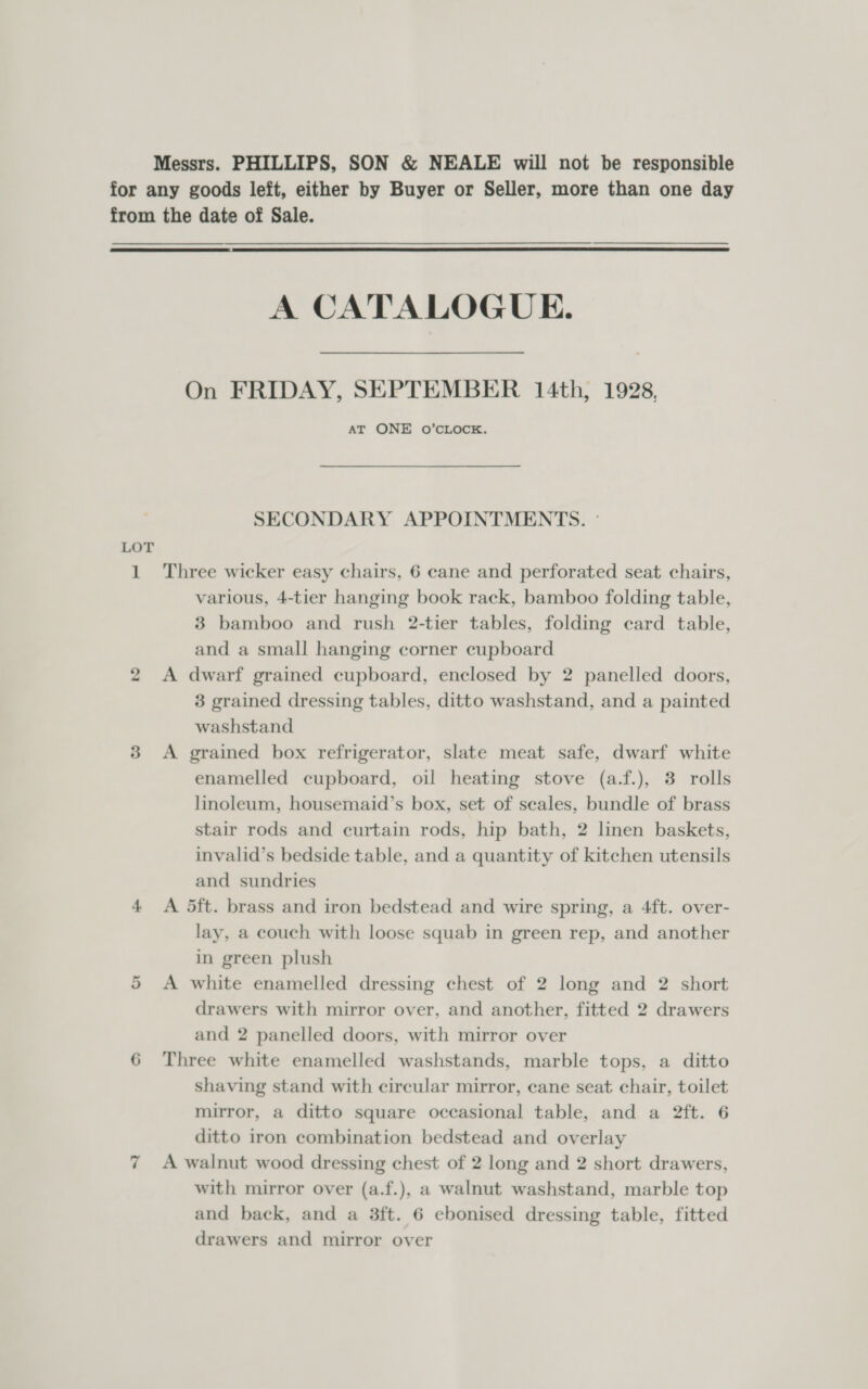 Messrs. PHILLIPS, SON &amp; NEALE will not be responsible for any goods left, either by Buyer or Seller, more than one day from the date of Sale.   A CATALOGUE. On FRIDAY, SEPTEMBER 14th, 1928, AT ONE O’CLOCK. SECONDARY APPOINTMENTS. - LOT 1 Three wicker easy chairs, 6 cane and perforated seat chairs, various, 4-tier hanging book rack, bamboo folding table, 3 bamboo and rush 2-tier tables, folding card table, and a small hanging corner cupboard 2 &lt;A dwarf grained cupboard, enclosed by 2 panelled doors, 3 grained dressing tables, ditto washstand, and a painted washstand 3 &lt;A grained box refrigerator, slate meat safe, dwarf white enamelled cupboard, oil heating stove (a.f.), 3 rolls linoleum, housemaid’s box, set of scales, bundle of brass stair rods and curtain rods, hip bath, 2 linen baskets, invalid’s bedside table, and a quantity of kitchen utensils and sundries 4 &lt;A 5ft. brass and iron bedstead and wire spring, a 4ft. over- lay, a couch with loose squab in green rep, and another in green plush A white enamelled dressing chest of 2 long and 2 short drawers with mirror over, and another, fitted 2 drawers and 2 panelled doors, with mirror over 6 Three white enamelled washstands, marble tops, a ditto shaving stand with circular mirror, cane seat chair, toilet mirror, a ditto square occasional table, and a 2ft. 6 ditto iron combination bedstead and overlay A walnut wood dressing chest of 2 long and 2 short drawers, with mirror over (a.f.), a walnut washstand, marble top drawers and mirror over or