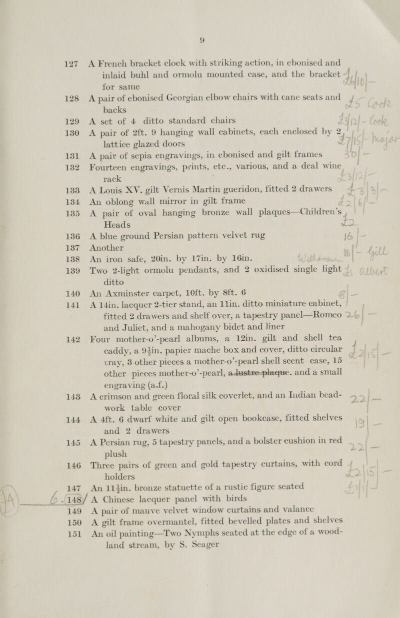 146 147 149 150 151 9 A French bracket clock with striking action, in ebonised and for same A pair of ebonised Georgian elbow chairs with cane seats and d backs A pair of 2ft. 9 hanging wall cabinets, each enclosed by 2 4 I . . . j A pair of sepia engravings, in ebonised and gilt frames Fourteen engravings, prints, | etc., various, and a deal wine rack ; An oblong wall mirror in gilt frame ~ Heads &lt; An iron safe, 20in. by 17in. by 16in. Two 2-light ormolu pendants, and 2 oxidised Pacer light - ditto An Axminster carpet, 10ft. by 8ft. 6 A 14in. lacquer 2-tier stand, an 11in. ditto miniature cabinet, and Juliet, and a mahogany bidet and liner Four mother-o’-pearl albums, a 12in. gilt and shell tea tray, 8 other pieces a mother-o’-pearl shell scent case, 15 other pieces mother-o’-pearl, adustre-plaque, and a small engraving (a.f.) work table cover A 4ft. 6 dwarf white and gilt open bookcase, fitted shelves and 2 drawers A Persian rug, 5 tapestry panels, and a bolster cushion in red plush Three pairs of green and gold tapestry curtains, with cord An 11 hin. bronze statuette of a rustic figure seated A pair of mauve velvet window curtains and valance A gilt frame overmantel, fitted bevelled plates and shelves An oil painting—Two Nymphs seated at the edge of a w ood- land stream, by S. Seager