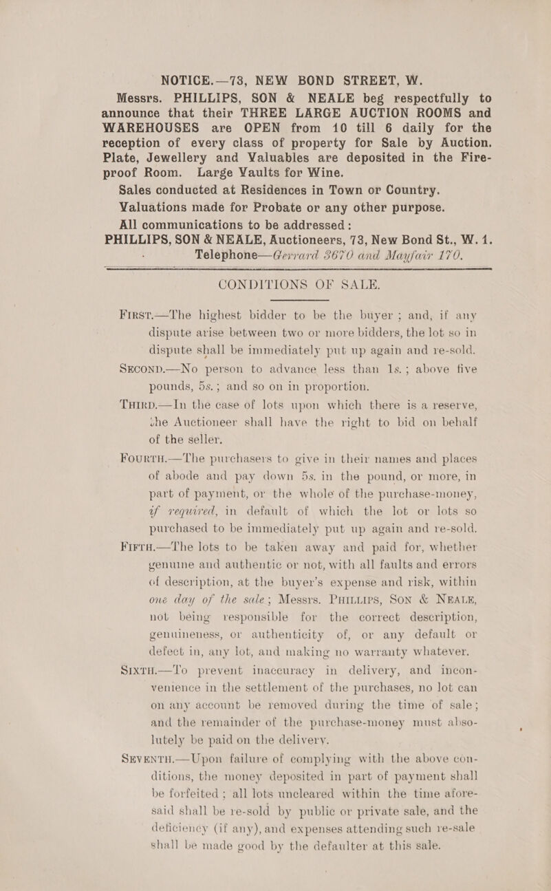 NOTICE.—73, NEW BOND STREET, W. Messrs. PHILLIPS, SON &amp; NEALE beg respectfully to announce that their THREE LARGE AUCTION ROOMS and WAREHOUSES are OPEN from 10 till 6 daily for the reception of every class of property for Sale by Auction. Plate, Jewellery and Valuables are deposited in the Fire- proof Room. Large Yaults for Wine. Sales conducted at Residences in Town or Country. Valuations made for Probate or any other purpose. All communications to be addressed : PHILLIPS, SON &amp; NEALE, Auctioneers, 73, New Bond St., W. 1. NINO coal ie 3670 and Mayfacr 170.   CONDITIONS OF SALE. First.—The highest bidder to be the buyer ; and, if any dispute arise between two or more bidders, the lot so in dispute shall be immediately put up again and re-sold. SEcOND.—No person to advance less than 1s.; above five pounds, 5s.; and so on in proportion. THIrD.—In the case of lots upon which there is a reserve, une Auctioneer shall have the right to bid on behalf of the seller. FourtH.—The purchasers to give in their names and places of abode and pay down 5s. in the pound, or more, in part of payment, or the whole of the purchase-money, uy required, in default of which the lot or lots so purchased to be immediately put up again and re-sold. Firra.—The lots to be taken away and paid for, whether genuine and authentic or not, with all faults and errors of description, at the buyer’s expense and risk, within one day of the sale; Messrs. Puiiuies, Son &amp; NEALE, not beimg responsible for the correct description, genuimeness, or authenticity of, or any default or defect in, any lot, and making no warranty whatever. SixtH.—To prevent inaccuracy in delivery, and incon- venience in the settlement of the purchases, no lot can on any account be removed during the time of sale; and the remainder of the purchase-money must abso- lutely be paid on the delivery. SEVENTH.—Upon failure of complying with the above con- ditions, the money deposited in part of payment shall be forfeited ; all lots uncleared within the time afore- said shall be re-sold by public or private sale, and the deticiency (if any), and expenses attending such re-sale shall be made good by the defaulter at this sale.