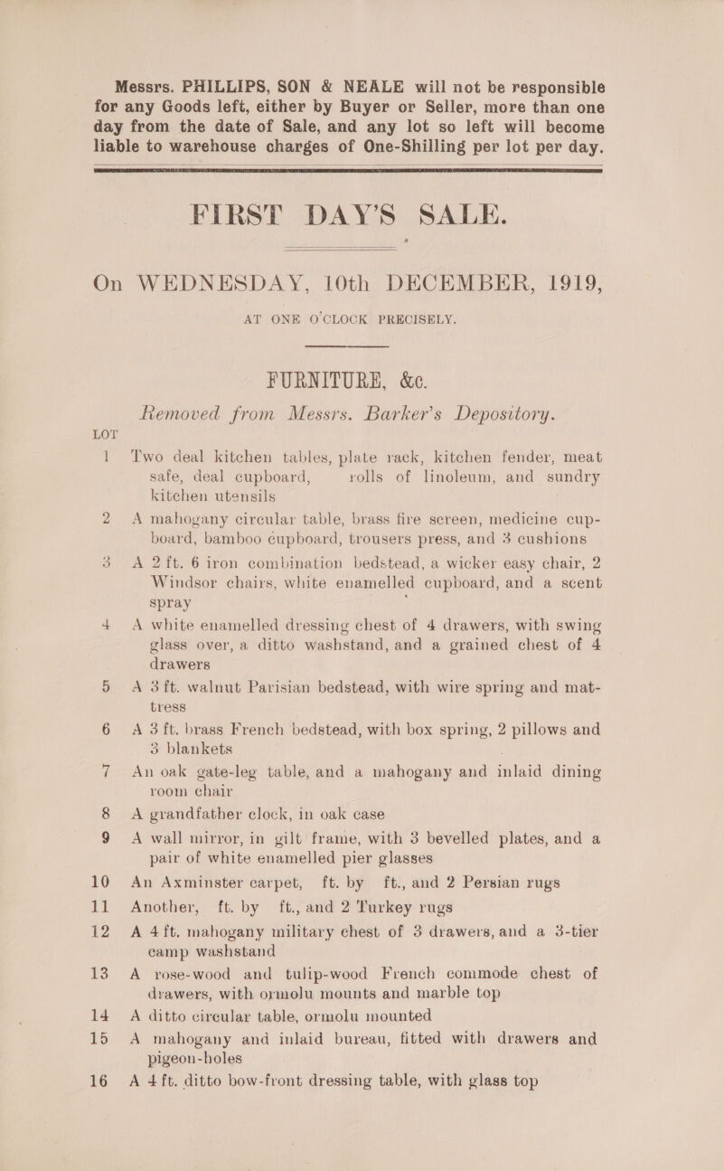 Messrs. PHILLIPS, SON &amp; NEALE will not he responsible for any Goods left, either by Buyer or Seller, more than one day from the date of Sale, and any lot so left will become liable to warehouse charges of One-Shilling per lot per day.   FIRST DAY’S SALE.   On WEDNESDAY, 10th DECEMBER, 1919, AT ONE O'CLOCK PRECISELY.  FURNITURE, &amp;e. ftemoved from Messrs. Barker's Depository. LOT 1 Two deal kitchen tables, plate rack, kitchen fender, meat safe, deal cupboard, rolls of linoleum, and sundry kitchen utensils 2 A mahogany circular table, brass fire screen, medicine cup- board, bamboo cupboard, trousers press, and 3 cushions 3. &lt;A 2ft. 6 iron combination bedstead, a wicker easy chair, 2 Windsor chairs, white enamelled cupboard, and a scent spray 4 &lt;A white enamelled dressing chest of 4 drawers, with swing glass over, a ditto washstand, and a grained chest of 4 drawers 5 A 3ft. walnut Parisian bedstead, with wire spring and mat- tress 6 A 3 ft. brass French bedstead, with box spring, 2 pillows and 3 blankets 7 An oak gate-leg table, and a mahogany and nia dining room lar 8 A grandfather clock, in oak case 9 A wall mirror, in gilt frame, with 3 bevelled plates, and a pair of white enamelled pier glasses 10 An Axminster carpet, ft. by ft., and 2 Persian rugs 11 Another, ft. by ft. and 2 Turkey rugs 12 A 4ft. mahogany military chest of 3 drawers, and a 3-tier camp washstand 13. A rose-wood and tulip-wood French commode chest of drawers, with ormolu mounts and marble top 14. A ditto cireular table, ormolu mounted 15 A mahogany and inlaid bureau, fitted with drawers and pigeon-holes 16 A 4ft. ditto bow-front dressing table, with glass top