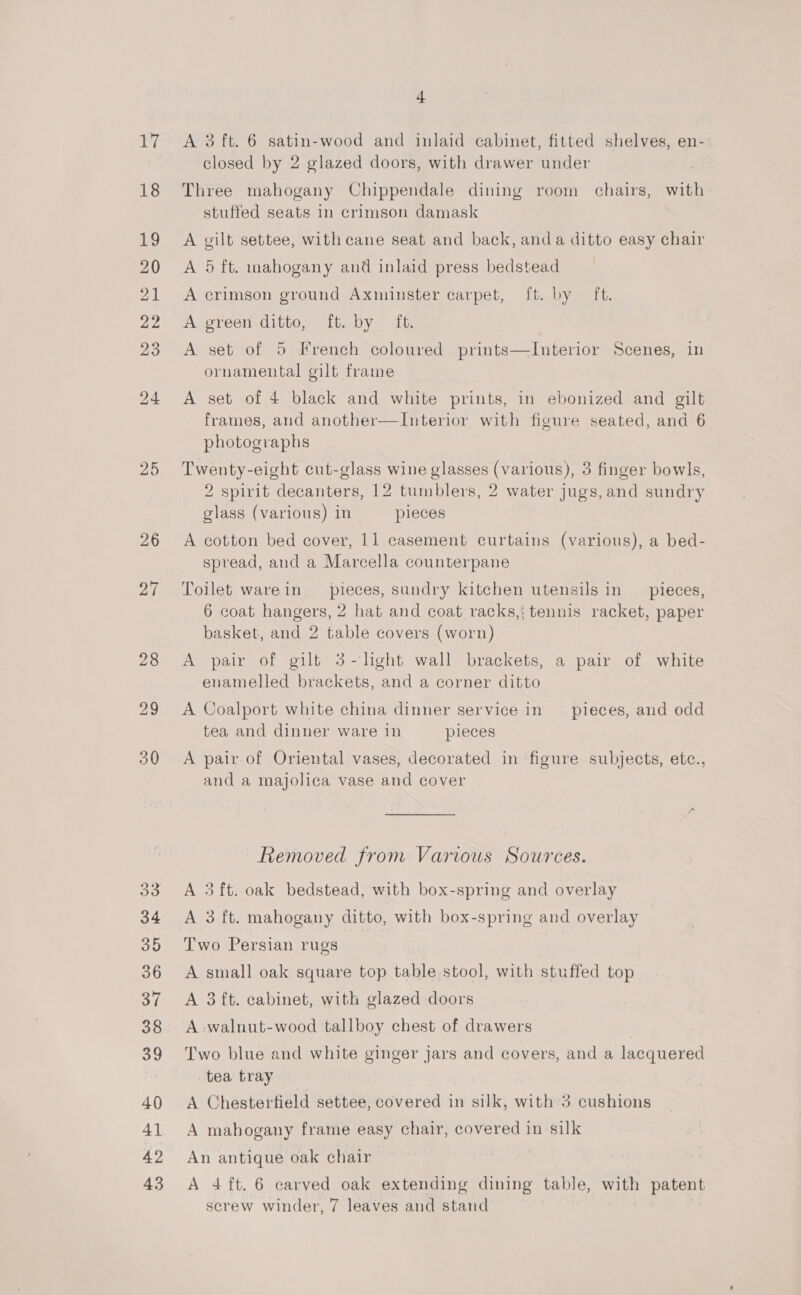 Ly 18 19 20 21 22 23 24 25 26 27 + A 3 ft. 6 satin-wood and inlaid cabinet, fitted shelves, en- closed by 2 glazed doors, with drawer under Three mahogany Chippendale dining room chairs, with stuffed seats in crimson damask A gilt settee, with cane seat and back, anda ditto easy chair A 5 ft. mahogany and inlaid press bedstead A crimson ground Axminster carpet, ft. by ft. A green ditto, ft. by ft. A set of 5 French coloured prints—Interior Scenes, in ornamental gilt frame A set of 4 black and white prints, in ebonized and gilt frames, and another—Interior with figure seated, and 6 photographs Twenty-eight cut-glass wine glasses (various), 3 finger bowls, 2 spirit decanters, 12 tumblers, 2 water jugs, and sundry glass (various) in pieces A cotton bed cover, 11 casement curtains (various), a bed- spread, and a Marcella counterpane Toilet warein pieces, sundry kitchen utensils in pieces, 6 coat hangers, 2 hat and coat racks,: tennis racket, paper basket, and 2 table covers (worn) A pair of gilt 3-hght wall brackets, a pair of white enamelled brackets, and a corner ditto A Coalport white china dinner service in pieces, and odd tea and dinner ware in pieces A pair of Oriental vases, decorated in figure subjects, etc., and a majolica vase and cover Removed from Various Sources. A 3ft. oak bedstead, with box-spring and overlay A 3 ft. mahogany ditto, with box-spring and overlay Two Persian rugs A small oak square top table stool, with stuffed top A 3 ft. cabinet, with glazed doors A walnut-wood tallboy chest of drawers Two blue and white ginger jars and covers, and a lacquered tea tray A Chesterfield settee, covered in silk, with 3 cushions A mahogany frame easy chair, covered in silk An antique oak chair A 4ft. 6 carved oak extending dining table, with patent