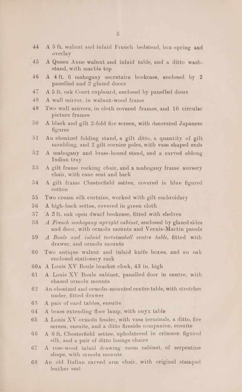 A 5 ft. walnut and inlaid French bedstead, box-spring and overlay A Queen Anne walnut and inlaid table, and a ditto wash- stand, with marble top panelled and 2 glazed doors A 5 ft. oak Court cupboard, enclosed by panelled doors A wall mirror, in walnut-wood frame Two wall mirrors, in cloth covered frames, and 10 circular picture frames A black and gilt 2-fold fire screen, with decorated Japanese figures An ebonized folding stand, a gilt ditto, a quantity of gilt moulding, and 2 gilt cornice poles, with vase shaped ends A mahogany and brass-bound stand, and a carved oblong - Indian tray A gilt frame rocking chair, and a mahogany frame nursery chair, with cane seat and back A gilt frame Chesterfield settee, covered in blue figured cotton Two cream silk curtains, worked with gilt embroidery A high-back settee, covered in green cloth A French mahogany upright cabinet, enclosed by glazed sides and door, with ormolu mounts and Vernis-Martin panels A Boule and inlaid tortotseshell centre table, fitted with drawer, and ormolu mounts Two antique walnut and inlaid knife boxes, and an oak enclosed stationery rack A Louis XV Boule bracket clock, 43 in. high A Louis XV Boule cabinet, panelled door in centre, with chased ormolu mounts An ebonized and ormolu-mounted centre table, with stretcher under, fitted drawer A pair of card tables, ensuite A brass extending floor lamp, with onyx table A Louis XV ormolu fender, with vase terminals, a ditto, fire screen, ensuite, and a ditto fireside companion, ensuite A 6 ft. Chesterfield settee, upholstered in crimson figured silk, and a pair of ditto lounge chairs A rose-wood inlaid drawing room cabinet, of serpentine shape, with ormolu mounts An old Italian carved arm chair, with original stamped leather seat 7