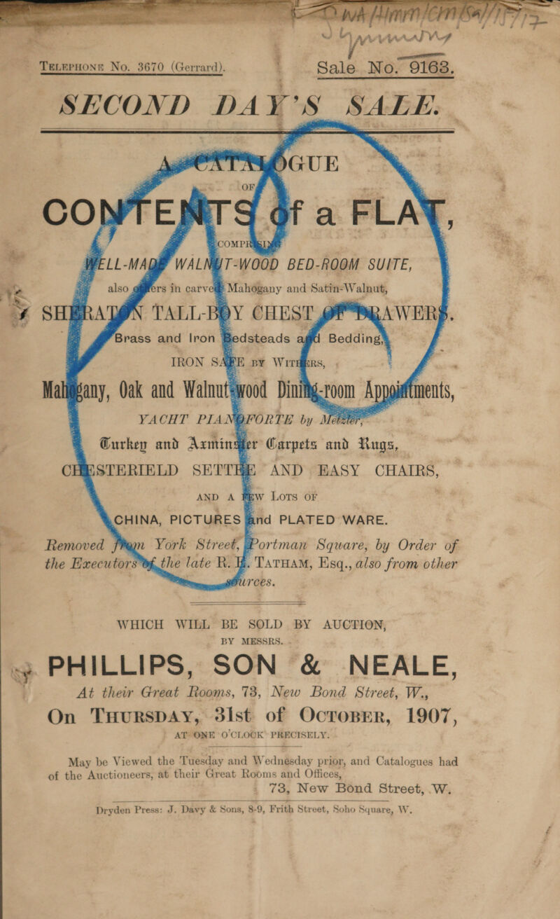   Vv was 10 y ce - TeLerHons No. 3670 (Gerrard). : Sale No. 9168. SHCON D DAY so BD a ¥ 7 Fw . ~ eee! r “Ee \ ’ nae ee P 4 ~ : &gt; — ./ Fe J -.s ; }     ‘ as vi at * ay CHEST BAWERS - pedsteads aY 8 Bedding, Y FE BY WITHERS, | . wood Dinity s POO im bouttments, prorre by Meee P : er Carpets and Rugs, ESTERIELD SHITE AND EASY CHAIRS, | 3 EW LOTS OF 4 CHINA, PICTURES a : and PLATED WARE.   Removed fan York Street, v3 the Executors ‘y] ortman Square, by Order of . TaTHAM, Esq., also from other Ources.  WHICH WILL BE SOLD BY AUCTION, ~ BY MESSRS. . oy PHILLIPS, SON &amp; NEALE, At their Great Rooms, 73, New Bond Street, W., On THursDAY, dist of OcropEer, 1907, AT ONE O'CLOCK PRECISELY.  May be Viewed the Tuesday and W by odniieday prior, and Catalogues had of the Auctioneers, at their Great Rooms and Offices, 73, New Bond Street, W. Dryden Press: J. Davy &amp; Sons, 8-9, Frith Street, Soho Square, W.           